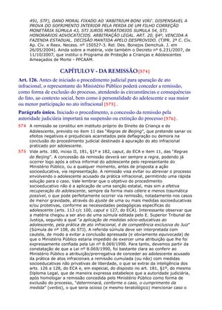 491, STF), DANO MORAL FIXADO AO 'ARBITRIUM BONI VIRI'. DISPENSAVEL A
PROVA DO SOFRIMENTO INTERIOR PELA PERDA DE UM FILHO CORREÇÃO
MONETÁRIA SÚMULA 43, STJ JUROS MORATORIOS SUMULA 54, STJ.
HONORARIOS ADVOCATICIOS. ARBITRAÇÃO LEGAL. ART. 20, §4º, VENCIDA A
FAZENDA ESTADUAL. DECISÃO MANTIDA APELO DESPROVIDO. (TJPR. 2ª C. Cív.
Ap. Cív. e Reex. Necess. nº 150527-3. Rel. Des. Bonejos Demchuk. J. em
26/05/2004). Ainda sobre a matéria, vide também o Decreto nº 6.231/2007, de
11/10/2007, que institui o Programa de Proteção a Crianças e Adolescentes
Ameaçados de Morte - PPCAAM.
CAPÍTULOV - DAREMISSÃO[574]
Art. 126. Antes de iniciado o procedimento judicial para apuração de ato
infracional, o representante do Ministério Público poderá conceder a remissão,
como forma de exclusão do processo, atendendo às circunstâncias e consequências
do fato, ao contexto social, bem como à personalidade do adolescente e sua maior
ou menor participação no ato infracional [575] .
Parágrafo único. Iniciado o procedimento, a concessão da remissão pela
autoridade judiciária importará na suspensão ou extinção do processo [576] .
574 A remissão se constitui em instituto próprio do Direito da Criança e do
Adolescente, previsto no item 11 das “Regras de Beijing”, que pretende sanar os
efeitos negativos e prejudiciais acarretados pela deflagração ou demora na
conclusão do procedimento judicial destinado à apuração do ato infracional
praticado por adolescente.
575 Vide arts. 180, inciso II, 181, §1º e 182, caput, do ECA e item 11, das “Regras
de Beijing”. A concessão da remissão deverá ser sempre a regra, podendo já
ocorrer logo após a oitiva informal do adolescente pelo representante do
Ministério Público, ou a qualquer momento, antes de proposta a ação
socioeducativa, via representação. A remissão visa evitar ou abreviar o processo
envolvendo o adolescente acusado da prática infracional, permitindo uma rápida
solução para o caso. Vale lembrar que o objetivo do procedimento
socioeducativo não é a aplicação de uma sanção estatal, mas sim a efetiva
recuperação do adolescente, sempre da forma mais célere e menos traumática
possível, o que pode perfeitamente ocorrer via remissão, notadamente nos casos
de menor gravidade, através do ajuste de uma ou mais medidas socioeducativas
e/ou protetivas, conforme as necessidades pedagógicas específicas do
adolescente (arts. 113 c/c 100, caput e 127, do ECA). Interessante observar que
a matéria chegou a ser alvo de uma súmula editada pelo E. Superior Tribunal de
Justiça, segundo a qual "a aplicação de medidas sócio-educativas ao
adolescente, pela prática de ato infracional, é de competência exclusiva do Juiz"
(Súmula de nº 108, do STJ). A referida súmula deve ser interpretada com
cautela, de modo a evitar a conclusão apressada (e obviamente equivocada) de
que o Ministério Público estaria impedido de exercer uma atribuição que lhe foi
expressamente confiada pela Lei nº 8.069/1990. Para tanto, devemos partir da
constatação de que a Lei nº 8.069/1990, foi bastante clara ao conferir ao
Ministério Público a atribuição/prerrogativa de conceder ao adolescente acusado
da prática de atos infracionais a remissão cumulada (ou não) com medidas
socioeducativas não privativas de liberdade, o que se extrai da inteligência dos
arts. 126 a 128, do ECA e, em especial, do disposto no art. 181, §1º, do mesmo
Diploma Legal, que de maneira expressa estabelece que a autoridade judiciária,
após homologar a remissão concedida pelo Ministério Público como forma de
exclusão do processo, “determinará, conforme o caso, o cumprimento da
medida” (verbis), o que seria ocioso (e mesmo teratológico) mencionar caso o
 