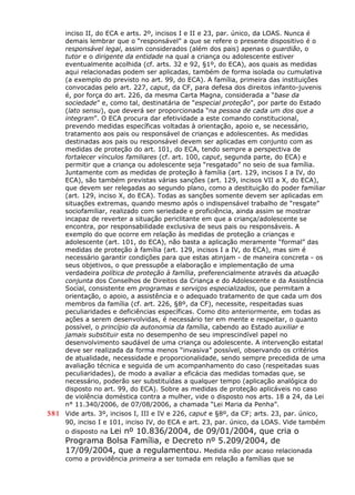 inciso II, do ECA e arts. 2º, incisos I e II e 23, par. único, da LOAS. Nunca é
demais lembrar que o “responsável” a que se refere o presente dispositivo é o
responsável legal, assim considerados (além dos pais) apenas o guardião, o
tutor e o dirigente da entidade na qual a criança ou adolescente estiver
eventualmente acolhida (cf. arts. 32 e 92, §1º, do ECA), aos quais as medidas
aqui relacionadas podem ser aplicadas, também de forma isolada ou cumulativa
(a exemplo do previsto no art. 99, do ECA). A família, primeira das instituições
convocadas pelo art. 227, caput, da CF, para defesa dos direitos infanto-juvenis
é, por força do art. 226, da mesma Carta Magna, considerada a “base da
sociedade” e, como tal, destinatária de “especial proteção”, por parte do Estado
(lato sensu), que deverá ser proporcionada “na pessoa de cada um dos que a
integram”. O ECA procura dar efetividade a este comando constitucional,
prevendo medidas específicas voltadas à orientação, apoio e, se necessário,
tratamento aos pais ou responsável de crianças e adolescentes. As medidas
destinadas aos pais ou responsável devem ser aplicadas em conjunto com as
medidas de proteção do art. 101, do ECA, tendo sempre a perspectiva de
fortalecer vínculos familiares (cf. art. 100, caput, segunda parte, do ECA) e
permitir que a criança ou adolescente seja “resgatado” no seio de sua família.
Juntamente com as medidas de proteção à família (art. 129, incisos I a IV, do
ECA), são também previstas várias sanções (art. 129, incisos VII a X, do ECA),
que devem ser relegadas ao segundo plano, como a destituição do poder familiar
(art. 129, inciso X, do ECA). Todas as sanções somente devem ser aplicadas em
situações extremas, quando mesmo após o indispensável trabalho de “resgate”
sociofamiliar, realizado com seriedade e proficiência, ainda assim se mostrar
incapaz de reverter a situação periclitante em que a criança/adolescente se
encontra, por responsabilidade exclusiva de seus pais ou responsáveis. A
exemplo do que ocorre em relação às medidas de proteção a crianças e
adolescente (art. 101, do ECA), não basta a aplicação meramente “formal” das
medidas de proteção à família (art. 129, incisos I a IV, do ECA), mas sim é
necessário garantir condições para que estas atinjam - de maneira concreta - os
seus objetivos, o que pressupõe a elaboração e implementação de uma
verdadeira política de proteção à família, preferencialmente através da atuação
conjunta dos Conselhos de Direitos da Criança e do Adolescente e da Assistência
Social, consistente em programas e serviços especializados, que permitam a
orientação, o apoio, a assistência e o adequado tratamento de que cada um dos
membros da família (cf. art. 226, §8º, da CF), necessite, respeitadas suas
peculiaridades e deficiências específicas. Como dito anteriormente, em todas as
ações a serem desenvolvidas, é necessário ter em mente e respeitar, o quanto
possível, o princípio da autonomia da família, cabendo ao Estado auxiliar e
jamais substituir esta no desempenho de seu imprescindível papel no
desenvolvimento saudável de uma criança ou adolescente. A intervenção estatal
deve ser realizada da forma menos “invasiva” possível, observando os critérios
de atualidade, necessidade e proporcionalidade, sendo sempre precedida de uma
avaliação técnica e seguida de um acompanhamento do caso (respeitadas suas
peculiaridades), de modo a avaliar a eficácia das medidas tomadas que, se
necessário, poderão ser substituídas a qualquer tempo (aplicação analógica do
disposto no art. 99, do ECA). Sobre as medidas de proteção aplicáveis no caso
de violência doméstica contra a mulher, vide o disposto nos arts. 18 a 24, da Lei
n° 11.340/2006, de 07/08/2006, a chamada “Lei Maria da Penha”.
581 Vide arts. 3º, incisos I, III e IV e 226, caput e §8º, da CF; arts. 23, par. único,
90, inciso I e 101, inciso IV, do ECA e art. 23, par. único, da LOAS. Vide também
o disposto na Lei nº 10.836/2004, de 09/01/2004, que cria o
Programa Bolsa Família, e Decreto nº 5.209/2004, de
17/09/2004, que a regulamentou. Medida não por acaso relacionada
como a providência primeira a ser tomada em relação a famílias que se
 