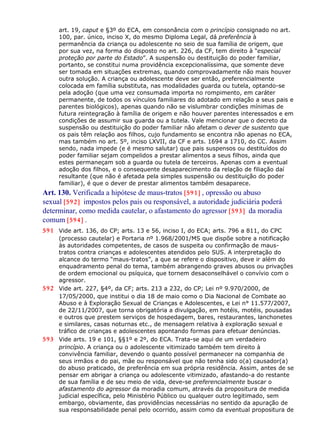art. 19, caput e §3º do ECA, em consonância com o princípio consignado no art.
100, par. único, inciso X, do mesmo Diploma Legal, dá preferência à
permanência da criança ou adolescente no seio de sua família de origem, que
por sua vez, na forma do disposto no art. 226, da CF, tem direito à “especial
proteção por parte do Estado”. A suspensão ou destituição do poder familiar,
portanto, se constitui numa providência excepcionalíssima, que somente deve
ser tomada em situações extremas, quando comprovadamente não mais houver
outra solução. A criança ou adolescente deve ser então, preferencialmente
colocada em família substituta, nas modalidades guarda ou tutela, optando-se
pela adoção (que uma vez consumada importa no rompimento, em caráter
permanente, de todos os vínculos familiares do adotado em relação a seus pais e
parentes biológicos), apenas quando não se vislumbrar condições mínimas de
futura reintegração à família de origem e não houver parentes interessados e em
condições de assumir sua guarda ou a tutela. Vale mencionar que o decreto da
suspensão ou destituição do poder familiar não afetam o dever de sustento que
os pais têm relação aos filhos, cujo fundamento se encontra não apenas no ECA,
mas também no art. 5º, inciso LXVII, da CF e arts. 1694 a 1710, do CC. Assim
sendo, nada impede (e é mesmo salutar) que pais suspensos ou destituídos do
poder familiar sejam compelidos a prestar alimentos a seus filhos, ainda que
estes permaneçam sob a guarda ou tutela de terceiros. Apenas com a eventual
adoção dos filhos, e o consequente desaparecimento da relação de filiação daí
resultante (que não é afetada pela simples suspensão ou destituição do poder
familiar), é que o dever de prestar alimentos também desaparece.
Art. 130. Verificada a hipótese de maus-tratos [591] , opressão ou abuso
sexual [592] impostos pelos pais ou responsável, a autoridade judiciária poderá
determinar, como medida cautelar, o afastamento do agressor [593] da moradia
comum [594] .
591 Vide art. 136, do CP; arts. 13 e 56, inciso I, do ECA; arts. 796 a 811, do CPC
(processo cautelar) e Portaria nº 1.968/2001/MS que dispõe sobre a notificação
às autoridades competentes, de casos de suspeita ou confirmação de maus-
tratos contra crianças e adolescentes atendidos pelo SUS. A interpretação do
alcance do termo “maus-tratos”, a que se refere o dispositivo, deve ir além do
enquadramento penal do tema, também abrangendo graves abusos ou privações
de ordem emocional ou psíquica, que tornem desaconselhável o convívio com o
agressor.
592 Vide art. 227, §4º, da CF; arts. 213 a 232, do CP; Lei nº 9.970/2000, de
17/05/2000, que institui o dia 18 de maio como o Dia Nacional de Combate ao
Abuso e à Exploração Sexual de Crianças e Adolescentes, e Lei n° 11.577/2007,
de 22/11/2007, que torna obrigatória a divulgação, em hotéis, motéis, pousadas
e outros que prestem serviços de hospedagem, bares, restaurantes, lanchonetes
e similares, casas noturnas etc., de mensagem relativa à exploração sexual e
tráfico de crianças e adolescentes apontando formas para efetuar denúncias.
593 Vide arts. 19 e 101, §§1º e 2º, do ECA. Trata-se aqui de um verdadeiro
princípio. A criança ou o adolescente vitimizado também tem direito à
convivência familiar, devendo o quanto possível permanecer na companhia de
seus irmãos e do pai, mãe ou responsável que não tenha sido o(a) causador(a)
do abuso praticado, de preferência em sua própria residência. Assim, antes de se
pensar em abrigar a criança ou adolescente vitimizado, afastando-a do restante
de sua família e de seu meio de vida, deve-se preferencialmente buscar o
afastamento do agressor da moradia comum, através da propositura de medida
judicial específica, pelo Ministério Público ou qualquer outro legitimado, sem
embargo, obviamente, das providências necessárias no sentido da apuração de
sua responsabilidade penal pelo ocorrido, assim como da eventual propositura de
 