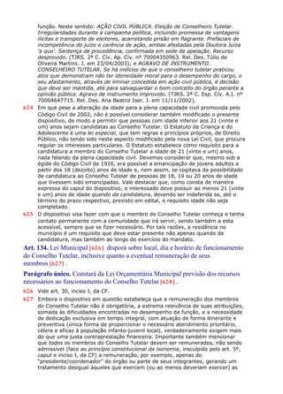 função. Neste sentido: AÇÃO CIVIL PÚBLICA. Eleição de Conselheiro Tutelar.
Irregularidades durante a campanha política, incluindo promessa de vantagens
ilícitas e transporte de eleitores, acarretando prisão em flagrante. Prefaciais de
incompetência de juízo e carência de ação, ambas afastadas pela Doutora Juíza
'a quo'. Sentença de procedência, confirmada em sede de apelação. Recurso
desprovido. (TJRS. 2ª C. Cív. Ap. Cív. nº 70004350963. Rel. Des. Túlio de
Oliveira Martins. J. em 23/04/2003); e AGRAVO DE INSTRUMENTO.
CONSELHEIRO TUTELAR. Se há indícios de que o conselheiro tutelar praticou
atos que demonstram não ter idoneidade moral para o desempenho do cargo, o
seu afastamento, através de liminar concedida em ação civil pública, é decisão
que deve ser mantida, até para salvaguardar o bom conceito do órgão perante a
opinião pública. Agravo de instrumento improvido. (TJRS. 2ª C. Esp. Cív. A.I. nº
70004647715. Rel. Des. Ana Beatriz Iser. J. em 11/11/2002).
604 Em que pese a alteração da idade para a plena capacidade civil promovida pelo
Código Civil de 2002, não é possível considerar também modificado o presente
dispositivo, de modo a permitir que pessoas com idade inferior aos 21 (vinte e
um) anos sejam candidatas ao Conselho Tutelar. O Estatuto da Criança e do
Adolescente é uma lei especial, que tem regras e princípios próprios, de Direito
Público, não tendo sido neste aspecto modificado pela nova Lei Civil, que procura
regular os interesses particulares. O Estatuto estabelece como requisito para a
candidatura a membro do Conselho Tutelar a idade de 21 (vinte e um) anos,
nada falando da plena capacidade civil. Devemos considerar que, mesmo sob a
égide do Código Civil de 1916, era possível a emancipação de jovens adultos a
partir dos 18 (dezoito) anos de idade e, nem assim, se cogitava da possibilidade
de candidatura ao Conselho Tutelar de pessoas de 18, 19 ou 20 anos de idade
que tivessem sido emancipadas. Vale destacar que, como consta de maneira
expressa do caput do dispositivo, o interessado deve possuir ao menos 21 (vinte
e um) anos de idade quando da candidatura, devendo ser indeferida se, até o
término do prazo respectivo, previsto em edital, o requisito idade não seja
completado.
605 O dispositivo visa fazer com que o membro do Conselho Tutelar conheça e tenha
contato permanente com a comunidade que irá servir, sendo também a esta
acessível, sempre que se fizer necessário. Por tais razões, a residência no
município é um requisito que deve estar presente não apenas quando da
candidatura, mas também ao longo do exercício do mandato.
Art. 134. Lei Municipal [606] disporá sobre local, dia e horário de funcionamento
do Conselho Tutelar, inclusive quanto a eventual remuneração de seus
membros [607] .
Parágrafo único. Constará da Lei Orçamentária Municipal previsão dos recursos
necessários ao funcionamento do Conselho Tutelar [608] .
606 Vide art. 30, inciso I, da CF.
607 Embora o dispositivo em questão estabeleça que a remuneração dos membros
do Conselho Tutelar não é obrigatória, a extrema relevância de suas atribuições,
somada às dificuldades encontradas no desempenho da função, e a necessidade
de dedicação exclusiva em tempo integral, com atuação de forma itinerante e
preventiva (única forma de proporcionar o necessário atendimento prioritário,
célere e eficaz à população infanto-juvenil local), verdadeiramente exigem mais
do que uma justa contraprestação financeira. Importante também mencionar
que todos os membros do Conselho Tutelar devem ser remunerados, não sendo
admissível (face ao princípio constitucional da isonomia, insculpido pelo art. 5º,
caput e inciso I, da CF) a remuneração, por exemplo, apenas do
“presidente/coordenador” do órgão ou parte de seus integrantes, gerando um
tratamento desigual àqueles que exercem (ou ao menos deveriam exercer) as
 