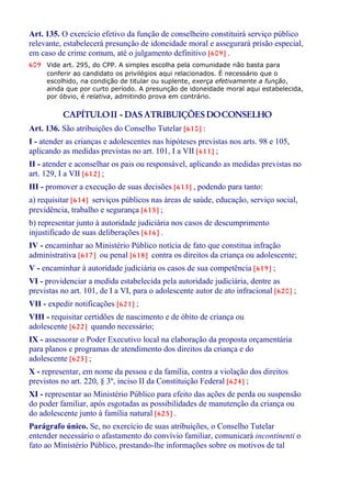 Art. 135. O exercício efetivo da função de conselheiro constituirá serviço público
relevante, estabelecerá presunção de idoneidade moral e assegurará prisão especial,
em caso de crime comum, até o julgamento definitivo [609] .
609 Vide art. 295, do CPP. A simples escolha pela comunidade não basta para
conferir ao candidato os privilégios aqui relacionados. É necessário que o
escolhido, na condição de titular ou suplente, exerça efetivamente a função,
ainda que por curto período. A presunção de idoneidade moral aqui estabelecida,
por óbvio, é relativa, admitindo prova em contrário.
CAPÍTULOII - DAS ATRIBUIÇÕES DOCONSELHO
Art. 136. São atribuições do Conselho Tutelar [610] :
I - atender as crianças e adolescentes nas hipóteses previstas nos arts. 98 e 105,
aplicando as medidas previstas no art. 101, I a VII [611] ;
II - atender e aconselhar os pais ou responsável, aplicando as medidas previstas no
art. 129, I a VII [612] ;
III - promover a execução de suas decisões [613] , podendo para tanto:
a) requisitar [614] serviços públicos nas áreas de saúde, educação, serviço social,
previdência, trabalho e segurança [615] ;
b) representar junto à autoridade judiciária nos casos de descumprimento
injustificado de suas deliberações [616] .
IV - encaminhar ao Ministério Público notícia de fato que constitua infração
administrativa [617] ou penal [618] contra os direitos da criança ou adolescente;
V - encaminhar à autoridade judiciária os casos de sua competência [619] ;
VI - providenciar a medida estabelecida pela autoridade judiciária, dentre as
previstas no art. 101, de I a VI, para o adolescente autor de ato infracional [620] ;
VII - expedir notificações [621] ;
VIII - requisitar certidões de nascimento e de óbito de criança ou
adolescente [622] quando necessário;
IX - assessorar o Poder Executivo local na elaboração da proposta orçamentária
para planos e programas de atendimento dos direitos da criança e do
adolescente [623] ;
X - representar, em nome da pessoa e da família, contra a violação dos direitos
previstos no art. 220, § 3º, inciso II da Constituição Federal [624] ;
XI - representar ao Ministério Público para efeito das ações de perda ou suspensão
do poder familiar, após esgotadas as possibilidades de manutenção da criança ou
do adolescente junto à família natural [625] .
Parágrafo único. Se, no exercício de suas atribuições, o Conselho Tutelar
entender necessário o afastamento do convívio familiar, comunicará incontinenti o
fato ao Ministério Público, prestando-lhe informações sobre os motivos de tal
 