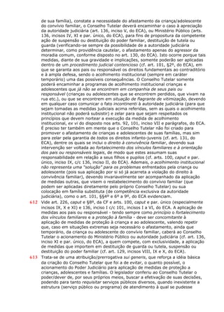 de sua família), constate a necessidade do afastamento da criança/adolescente
do convívio familiar, o Conselho Tutelar deverá encaminhar o caso à apreciação
da autoridade judiciária (art. 136, inciso V, do ECA), ou Ministério Público (arts.
136, incisos IV, XI e par. único, do ECA), para fins de propositura da competente
ação de suspensão ou destituição do poder familiar, destituição de tutela ou
guarda (verificando-se sempre da possibilidade de a autoridade judiciária
determinar, como providência cautelar, o afastamento apenas do agressor da
moradia comum, conforme disposto no art. 130, do ECA). Isto ocorre porque tais
medidas, diante de sua gravidade e implicações, somente poderão ser aplicadas
dentro de um procedimento judicial contencioso (cf. art. 101, §2º, do ECA), em
que se garanta aos pais ou responsável os direitos fundamentais ao contraditório
e à ampla defesa, sendo o acolhimento institucional (sempre em caráter
temporário) uma das possíveis consequências. O Conselho Tutelar somente
poderá encaminhar a programas de acolhimento institucional crianças e
adolescentes que já não se encontrem em companhia de seus pais ou
responsável (crianças ou adolescentes que se encontrem perdidos, que vivam na
rua etc.), ou que se encontrem em situação de flagrante de vitimização, devendo
em qualquer caso comunicar o fato incontinenti à autoridade judiciária (para que
sejam tomadas as medidas judiciais acima referidas, sem as quais o acolhimento
institucional não poderá subsistir) e zelar para que sejam respeitados os
princípios que devem nortear a execução da medida de acolhimento
institucional, ex vi do disposto nos arts. 92, 101, inciso VII e parágrafos, do ECA.
É preciso ter também em mente que o Conselho Tutelar não foi criado para
promover o afastamento de crianças e adolescentes de suas famílias, mas sim
para zelar pela garantia de todos os direitos infanto-juvenis (cf. art. 131, do
ECA), dentre os quais se inclui o direito à convivência familiar, devendo sua
intervenção ser voltada ao fortalecimento dos vínculos familiares e à orientação
dos pais ou responsáveis legais, de modo que estes assumam suas
responsabilidade em relação a seus filhos e pupilos (cf. arts. 100, caput e par.
único, inciso IX, c/c 136, inciso II, do ECA). Ademais, o acolhimento institucional
não representa uma “solução” para os problemas enfrentados pela criança ou
adolescente (pois sua aplicação por si só já acarreta a violação do direito à
convivência familiar), devendo invariavelmente ser acompanhado da aplicação
de medidas outras, que visem o restabelecimento do convívio familiar (que
podem ser aplicadas diretamente pelo próprio Conselho Tutelar) ou sua
colocação em família substituta (de competência exclusiva da autoridade
judiciária), como o art. 101, §§4º e 6º a 9º, do ECA evidenciam.
612 Vide art. 226, caput e §8º, da CF e arts. 100, caput e par. único (especialmente
incisos IX, X e XI) e 136, inciso I c/c 101, incisos I a VI, do ECA. A aplicação de
medidas aos pais ou responsável - tendo sempre como princípio o fortalecimento
dos vínculos familiares e a proteção à família - deve ser concomitante à
aplicação de medidas de proteção à criança e ao adolescente, valendo repetir
que, caso em situações extremas seja necessário o afastamento, ainda que
temporário, da criança ou adolescente do convívio familiar, caberá ao Conselho
Tutelar o acionamento do Ministério Público ou autoridade judiciária (cf. art. 136,
inciso XI e par. único, do ECA), a quem compete, com exclusividade, a aplicação
de medidas que importem em destituição de guarda ou tutela, suspensão ou
destituição do poder familiar (cf. art. 129, incisos VIII, IX e X, do ECA).
613 Trata-se de uma atribuição/prerrogativa sui generis, que reforça a idéia básica
da criação do Conselho Tutelar que foi a de evitar, o quanto possível, o
acionamento do Poder Judiciário para aplicação de medidas de proteção a
crianças, adolescentes e famílias. O legislador conferiu ao Conselho Tutelar o
poder/dever de, por seus próprios meios, buscar a efetivação de suas decisões,
podendo para tanto requisitar serviços públicos diversos, quando inexistente a
estrutura (serviço público ou programa) de atendimento à qual se pudesse
 