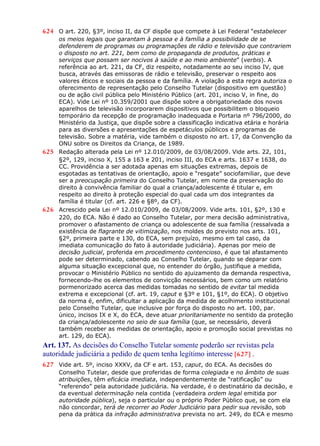 624 O art. 220, §3º, inciso II, da CF dispõe que compete à Lei Federal “estabelecer
os meios legais que garantam à pessoa e à família a possibilidade de se
defenderem de programas ou programações de rádio e televisão que contrariem
o disposto no art. 221, bem como de propaganda de produtos, práticas e
serviços que possam ser nocivos à saúde e ao meio ambiente” (verbis). A
referência ao art. 221, da CF, diz respeito, notadamente ao seu inciso IV, que
busca, através das emissoras de rádio e televisão, preservar o respeito aos
valores éticos e sociais da pessoa e da família. A violação a esta regra autoriza o
oferecimento de representação pelo Conselho Tutelar (dispositivo em questão)
ou de ação civil pública pelo Ministério Público (art. 201, inciso V, in fine, do
ECA). Vide Lei nº 10.359/2001 que dispõe sobre a obrigatoriedade dos novos
aparelhos de televisão incorporarem dispositivos que possibilitem o bloqueio
temporário da recepção de programação inadequada e Portaria nº 796/2000, do
Ministério da Justiça, que dispõe sobre a classificação indicativa etária e horária
para as diversões e apresentações de espetáculos públicos e programas de
televisão. Sobre a matéria, vide também o disposto no art. 17, da Convenção da
ONU sobre os Direitos da Criança, de 1989.
625 Redação alterada pela Lei nº 12.010/2009, de 03/08/2009. Vide arts. 22, 101,
§2º, 129, inciso X, 155 a 163 e 201, inciso III, do ECA e arts. 1637 e 1638, do
CC. Providência a ser adotada apenas em situações extremas, depois de
esgotadas as tentativas de orientação, apoio e “resgate” sociofamiliar, que deve
ser a preocupação primeira do Conselho Tutelar, em nome da preservação do
direito à convivência familiar do qual a criança/adolescente é titular e, em
respeito ao direito à proteção especial do qual cada um dos integrantes da
família é titular (cf. art. 226 e §8º, da CF).
626 Acrescido pela Lei nº 12.010/2009, de 03/08/2009. Vide arts. 101, §2º, 130 e
220, do ECA. Não é dado ao Conselho Tutelar, por mera decisão administrativa,
promover o afastamento de criança ou adolescente de sua família (ressalvada a
existência de flagrante de vitimização, nos moldes do previsto nos arts. 101,
§2º, primeira parte e 130, do ECA, sem prejuízo, mesmo em tal caso, da
imediata comunicação do fato à autoridade judiciária). Apenas por meio de
decisão judicial, proferida em procedimento contencioso, é que tal afastamento
pode ser determinado, cabendo ao Conselho Tutelar, quando se deparar com
alguma situação excepcional que, no entender do órgão, justifique a medida,
provocar o Ministério Público no sentido do ajuizamento da demanda respectiva,
fornecendo-lhe os elementos de convicção necessários, bem como um relatório
pormenorizado acerca das medidas tomadas no sentido de evitar tal medida
extrema e excepcional (cf. art. 19, caput e §3º e 101, §1º, do ECA). O objetivo
da norma é, enfim, dificultar a aplicação da medida de acolhimento institucional
pelo Conselho Tutelar, que inclusive por força do disposto no art. 100, par.
único, incisos IX e X, do ECA, deve atuar prioritariamente no sentido da proteção
da criança/adolescente no seio de sua família (que, se necessário, deverá
também receber as medidas de orientação, apoio e promoção social previstas no
art. 129, do ECA).
Art. 137. As decisões do Conselho Tutelar somente poderão ser revistas pela
autoridade judiciária a pedido de quem tenha legítimo interesse [627] .
627 Vide art. 5º, inciso XXXV, da CF e art. 153, caput, do ECA. As decisões do
Conselho Tutelar, desde que proferidas de forma colegiada e no âmbito de suas
atribuições, têm eficácia imediata, independentemente de “ratificação” ou
“referendo” pela autoridade judiciária. Na verdade, é o destinatário da decisão, e
da eventual determinação nela contida (verdadeira ordem legal emitida por
autoridade pública), seja o particular ou o próprio Poder Público que, se com ela
não concordar, terá de recorrer ao Poder Judiciário para pedir sua revisão, sob
pena da prática da infração administrativa prevista no art. 249, do ECA e mesmo
 