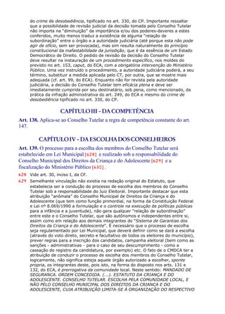 do crime de desobediência, tipificado no art. 330, do CP. Importante ressaltar
que a possibilidade de revisão judicial da decisão tomada pelo Conselho Tutelar
não importa na “diminuição” da importância e/ou dos poderes-deveres a estes
conferidos, muito menos traduz a existência de alguma “relação de
subordinação” entre o órgão e a autoridade judiciária (até porque esta não pode
agir de ofício, sem ser provocada), mas sim resulta naturalmente do princípio
constitucional da inafastabilidade da jurisdição, que é da essência de um Estado
Democrático de Direito. O pedido de revisão da decisão do Conselho Tutelar
deve resultar na instauração de um procedimento específico, nos moldes do
previsto no art. 153, caput, do ECA, com a obrigatória intervenção do Ministério
Público. Uma vez instruído o procedimento, a autoridade judiciária poderá, a seu
término, substituir a medida aplicada pelo CT, por outra, que se mostre mais
adequada (cf. art. 99, do ECA). Enquanto não for revista pela autoridade
judiciária, a decisão do Conselho Tutelar tem eficácia plena e deve ser
imediatamente cumprida por seu destinatário, sob pena, como mencionado, da
prática da infração administrativa do art. 249, do ECA e mesmo do crime de
desobediência tipificado no art. 330, do CP.
CAPÍTULOIII - DACOMPETÊNCIA
Art. 138. Aplica-se ao Conselho Tutelar a regra de competência constante do art.
147.
CAPÍTULOIV - DAESCOLHADOSCONSELHEIROS
Art. 139. O processo para a escolha dos membros do Conselho Tutelar será
estabelecido em Lei Municipal [628] e realizado sob a responsabilidade do
Conselho Municipal dos Direitos da Criança e do Adolescente [629] e a
fiscalização do Ministério Público [630] .
628 Vide art. 30, inciso I, da CF.
629 Semelhante vinculação não existia na redação original do Estatuto, que
estabelecia ser a condução do processo de escolha dos membros do Conselho
Tutelar sob a responsabilidade do Juiz Eleitoral. Importante destacar que esta
atribuição “anômala” do Conselho Municipal de Direitos da Criança e do
Adolescente (que tem como função primordial, na forma da Constituição Federal
e Lei nº 8.069/1990 a formulação e o controle na execução de políticas públicas
para a infância e a juventude), não gera qualquer “relação de subordinação”
entre este e o Conselho Tutelar, que são autônomos e independentes entre si,
assim como em relação aos demais integrantes do “Sistema de Garantias dos
Direitos da Criança e do Adolescente”. É necessário que o processo de escolha
seja regulamentado por Lei Municipal, que deverá definir como se dará a escolha
(através do voto direto, secreto e facultativo de todos os eleitores do município),
prever regras para a inscrição dos candidatos, campanha eleitoral (bem como as
sanções - administrativas - para o caso de seu descumprimento - como a
cassação do registro da candidatura, por exemplo) etc. O fato de o CMDCA ter a
atribuição de conduzir o processo de escolha dos membros do Conselho Tutelar,
logicamente, não significa esteja aquele órgão autorizado a escolher, sponte
propria, os integrantes deste, pois isto, na forma do disposto nos arts. 131 e
132, do ECA, é prerrogativa da comunidade local. Neste sentido: MANDADO DE
SEGURANCA. ORDEM CONCEDIDA. (...). ESTATUTO DA CRIANÇA E DO
ADOLESCENTE. CONSELHO TUTELAR. ESCOLHA PELA COMUNIDADE LOCAL, E
NÃO PELO CONSELHO MUNICIPAL DOS DIREITOS DA CRIANCA E DO
ADOLESCENTE, CUJA ATRIBUIÇÃO LIMITA-SE À ORGANIZAÇÃO DO RESPECTIVO
 