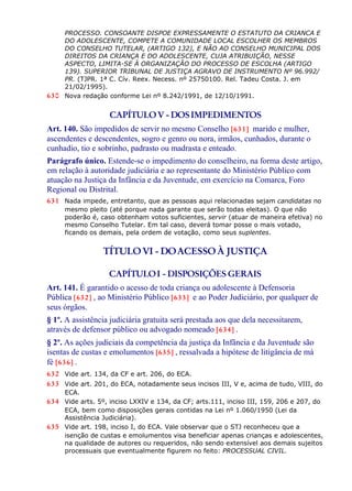 PROCESSO. CONSOANTE DISPOE EXPRESSAMENTE O ESTATUTO DA CRIANCA E
DO ADOLESCENTE, COMPETE A COMUNIDADE LOCAL ESCOLHER OS MEMBROS
DO CONSELHO TUTELAR, (ARTIGO 132), E NÃO AO CONSELHO MUNICIPAL DOS
DIREITOS DA CRIANÇA E DO ADOLESCENTE, CUJA ATRIBUIÇÃO, NESSE
ASPECTO, LIMITA-SE À ORGANIZAÇÃO DO PROCESSO DE ESCOLHA (ARTIGO
139). SUPERIOR TRIBUNAL DE JUSTIÇA AGRAVO DE INSTRUMENTO Nº 96.992/
PR. (TJPR. 1ª C. Cív. Reex. Necess. nº 25750100. Rel. Tadeu Costa. J. em
21/02/1995).
630 Nova redação conforme Lei nº 8.242/1991, de 12/10/1991.
CAPÍTULOV - DOSIMPEDIMENTOS
Art. 140. São impedidos de servir no mesmo Conselho [631] marido e mulher,
ascendentes e descendentes, sogro e genro ou nora, irmãos, cunhados, durante o
cunhadio, tio e sobrinho, padrasto ou madrasta e enteado.
Parágrafo único. Estende-se o impedimento do conselheiro, na forma deste artigo,
em relação à autoridade judiciária e ao representante do Ministério Público com
atuação na Justiça da Infância e da Juventude, em exercício na Comarca, Foro
Regional ou Distrital.
631 Nada impede, entretanto, que as pessoas aqui relacionadas sejam candidatas no
mesmo pleito (até porque nada garante que serão todas eleitas). O que não
poderão é, caso obtenham votos suficientes, servir (atuar de maneira efetiva) no
mesmo Conselho Tutelar. Em tal caso, deverá tomar posse o mais votado,
ficando os demais, pela ordem de votação, como seus suplentes.
TÍTULOVI - DOACESSOÀ JUSTIÇA
CAPÍTULOI - DISPOSIÇÕES GERAIS
Art. 141. É garantido o acesso de toda criança ou adolescente à Defensoria
Pública [632] , ao Ministério Público [633] e ao Poder Judiciário, por qualquer de
seus órgãos.
§ 1º. A assistência judiciária gratuita será prestada aos que dela necessitarem,
através de defensor público ou advogado nomeado [634] .
§ 2º. As ações judiciais da competência da justiça da Infância e da Juventude são
isentas de custas e emolumentos [635] , ressalvada a hipótese de litigância de má
fé [636] .
632 Vide art. 134, da CF e art. 206, do ECA.
633 Vide art. 201, do ECA, notadamente seus incisos III, V e, acima de tudo, VIII, do
ECA.
634 Vide arts. 5º, inciso LXXIV e 134, da CF; arts.111, inciso III, 159, 206 e 207, do
ECA, bem como disposições gerais contidas na Lei nº 1.060/1950 (Lei da
Assistência Judiciária).
635 Vide art. 198, inciso I, do ECA. Vale observar que o STJ reconheceu que a
isenção de custas e emolumentos visa beneficiar apenas crianças e adolescentes,
na qualidade de autores ou requeridos, não sendo extensível aos demais sujeitos
processuais que eventualmente figurem no feito: PROCESSUAL CIVIL.
 