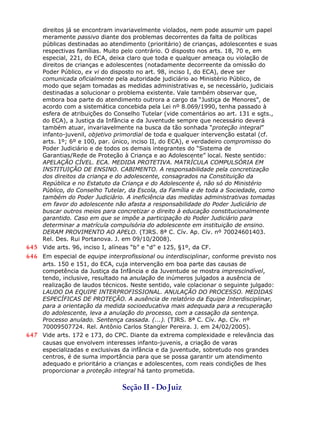 direitos já se encontram invariavelmente violados, nem pode assumir um papel
meramente passivo diante dos problemas decorrentes da falta de políticas
públicas destinadas ao atendimento (prioritário) de crianças, adolescentes e suas
respectivas famílias. Muito pelo contrário. O disposto nos arts. 18, 70 e, em
especial, 221, do ECA, deixa claro que toda e qualquer ameaça ou violação de
direitos de crianças e adolescentes (notadamente decorreente da omissão do
Poder Público, ex vi do disposto no art. 98, inciso I, do ECA), deve ser
comunicada oficialmente pela autoridade judiciário ao Ministério Público, de
modo que sejam tomadas as medidas administrativas e, se necessário, judiciais
destinadas a solucionar o problema existente. Vale também observar que,
embora boa parte do atendimento outrora a cargo da “Justiça de Menores”, de
acordo com a sistemática concebida pela Lei nº 8.069/1990, tenha passado à
esfera de atribuições do Conselho Tutelar (vide comentários ao art. 131 e sgts.,
do ECA), a Justiça da Infância e da Juventude sempre que necessário deverá
também atuar, invariavelmente na busca da tão sonhada “proteção integral”
infanto-juvenil, objetivo primordial de toda e qualquer intervenção estatal (cf.
arts. 1º; 6º e 100, par. único, inciso II, do ECA), e verdadeiro compromisso do
Poder Judiciário e de todos os demais integrantes do “Sistema de
Garantias/Rede de Proteção à Criança e ao Adolescente” local. Neste sentido:
APELAÇÃO CÍVEL. ECA. MEDIDA PROTETIVA. MATRÍCULA COMPULSÓRIA EM
INSTITUIÇÃO DE ENSINO. CABIMENTO. A responsabilidade pela concretização
dos direitos da criança e do adolescente, consagrados na Constituição da
República e no Estatuto da Criança e do Adolescente é, não só do Ministério
Público, do Conselho Tutelar, da Escola, da Família e de toda a Sociedade, como
também do Poder Judiciário. A ineficiência das medidas administrativas tomadas
em favor do adolescente não afasta a responsabilidade do Poder Judiciário de
buscar outros meios para concretizar o direito à educação constitucionalmente
garantido. Caso em que se impõe a participação do Poder Judiciário para
determinar a matrícula compulsória do adolescente em instituição de ensino.
DERAM PROVIMENTO AO APELO. (TJRS. 8ª C. Cív. Ap. Cív. nº 70024601403.
Rel. Des. Rui Portanova. J. em 09/10/2008).
645 Vide arts. 96, inciso I, alíneas “b” e “d” e 125, §1º, da CF.
646 Em especial de equipe interprofissional ou interdisciplinar, conforme previsto nos
arts. 150 e 151, do ECA, cuja intervenção em boa parte das causas de
competência da Justiça da Infância e da Juventude se mostra imprescindível,
tendo, inclusive, resultado na anulação de inúmeros julgados a ausência de
realização de laudos técnicos. Neste sentido, vale colacionar o seguinte julgado:
LAUDO DA EQUIPE INTERPROFISSIONAL. ANULAÇÃO DO PROCESSO. MEDIDAS
ESPECÍFICAS DE PROTEÇÃO. A ausência de relatório da Equipe Interdisciplinar,
para a orientação da medida socioeducativa mais adequada para a recuperação
do adolescente, leva a anulação do processo, com a cassação da sentença.
Processo anulado. Sentença cassada. (...). (TJRS. 8ª C. Cív. Ap. Cív. nº
70009507724. Rel. Antônio Carlos Stangler Pereira. J. em 24/02/2005).
647 Vide arts. 172 e 173, do CPC. Diante da extrema complexidade e relevância das
causas que envolvem interesses infanto-juvenis, a criação de varas
especializadas e exclusivas da infância e da juventude, sobretudo nos grandes
centros, é de suma importância para que se possa garantir um atendimento
adequado e prioritário a crianças e adolescentes, com reais condições de lhes
proporcionar a proteção integral há tanto prometida.
Seção II - DoJuiz
 