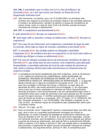 Art. 146. A autoridade a que se refere esta Lei é o Juiz da Infância e da
Juventude [648] , ou o Juiz que exerce essa função, na forma da Lei de
Organização Judiciária local.
648 Vale mencionar, no entanto, que a Lei nº 8.069/1990 e os princípios nela
contidos (em especial os princípios da proteção integral e da prioridade absoluta
à criança e ao adolescente), também se aplicam a causas da competência de
outros Juízos, como é o caso do Juízo Cível e de Família, quando envolvam
interesses de crianças e adolescentes.
Art. 147. A competência será determinada [649] :
I - pelo domicílio [650] dos pais ou responsável [651] ;
II - pelo lugar onde se encontre a criança ou adolescente, à falta [652] dos pais ou
responsável.
§ 1º. Nos casos de ato infracional, será competente a autoridade do lugar da ação
ou omissão, observadas as regras de conexão, continência e prevenção [653] .
§ 2º. A execução [654] das medidas poderá ser delegada à autoridade
competente [655] da residência dos pais ou responsável, ou do local onde sediar-se
a entidade que abrigar a criança ou adolescente [656] .
§ 3º. Em caso de infração cometida através da transmissão simultânea de rádio ou
televisão [657] , que atinja mais de uma comarca, será competente, para aplicação
da penalidade, a autoridade judiciária do local da sede estadual da emissora ou
rede, tendo a sentença eficácia para todas transmissoras ou retransmissoras do
respectivo Estado.
649 A competência territorial estabelecida pelo ECA é absoluta, como já reconheceu
o STJ: CONFLITO POSITIVO DE COMPETÊNCIA. AÇÃO REVISIONAL DE
ALIMENTOS. PROTEÇÃO DO INTERESSE DO MENOR. ART. 147, I, DO ECA.
COMPETÊNCIA ABSOLUTA. IMPOSSIBILIDADE DE PRORROGAÇÃO. 1. A Segunda
Seção entende que a regra de competência insculpida no art. 147, I, do ECA,
que visa a proteger o interesse da criança, é absoluta, ou seja, deve ser
declarada de ofício, não sendo admissível sua prorrogação. 2. Em discussões
como a que ora se trava, prepondera o interesse do menor hipossuficiente,
devendo prevalecer o foro do alimentando e de sua representante legal como o
competente tanto para a ação de alimentos como para aquelas que lhe sucedam
ou que lhe sejam conexas. 3. Conflito conhecido para declarar competente o
Juízo de Direito de Arneiroz, o suscitante. (STJ. 2ª Seção. CC nº 102849/CE. Rel.
Min. Fernando Gonçalves. J. em 27/05/2009). Vide também o disposto no art.
138, do ECA - as mesmas regras de competência aqui estabelecidas valem para
o Conselho Tutelar.
650 Vide art. 70 e sgts., do CC.
651 Deve-se entender como “responsável” apenas o responsável legal, que além dos
pais, será o tutor ou o guardião (judicialmente nomeado) da criança ou
adolescente, ou ainda o dirigente da entidade de acolhimento institucional, por
força do disposto no art. 92, §1º, do ECA. Se os pais forem separados, vivendo
em comarcas diversas, será competente o Juízo da comarca daquele que detiver
a guarda da criança ou adolescente, seja esta de fato ou judicialmente definida.
Sobre a matéria, o STJ editou a Súmula nº 383, que dispõe sobre a competência
para processo e julgamento de ações conexas envolvendo interesse de crianças
e adolescentes, nos seguintes temos: Súmula nº 383: A competência para
 