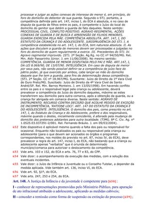 processar e julgar as ações conexas de interesse de menor é, em princípio, do
foro do domicílio do detentor de sua guarda. Segundo o STJ, portanto, a
competência definida pelo art. 147, inciso I, do ECA é absoluta, e no caso de
disputa da guarda de filhos entre os pais, é competente o Juízo do local do
domicílio do genitor que detém a guarda de fato daqueles. Neste sentido:
PROCESSUAL CIVIL. CONFLITO POSITIVO. AGRAVO REGIMENTAL. AÇÕES
CONEXAS DE GUARDA E DE BUSCA E APREENSÃO DE FILHOS MENORES.
GUARDA EXERCIDA PELA MÃE. COMPETÊNCIA ABSOLUTA. ART. 147, I, DO
ESTATUTO DA CRIANÇA E DO ADOLESCENTE. JURISPRUDÊNCIA DO STJ. I. A
competência estabelecida no art. 147, I, do ECA, tem natureza absoluta. II. As
ações que discutem a guarda de menores devem ser processadas e julgadas no
foro do domicílio de quem regularmente a exerce. III. Precedentes do STJ. IV.
Agravo regimental improvido. (STJ. 2ª Seção. Ag.Rg. no CC nº 94250/MG. Rel.
Min. Aldir Passarinho Júnior. J. em 11/06/2008). No mesmo sentido:
COMPETÊNCIA. GUARDA DE MENOR DISPUTADA PELO PAI E MÃE. ART.147, I,
DA LEI 8.069/90, DE 13/07/90. INTELIGÊNCIA. Em caso de disputa de menor
por seus pais, não sendo possível definir-se a competência de juízo face do
pátrio poder, já que exercido por ambos, cabe lançar-se mão do domicílio
daquele que lhe tem a guarda, para fins de determinação dessa competência.
(STJ. 2ª Seção. CC nº 18.967/MG. Suscitante: Juízo de Direito da 1ª Vara Cível
de Ouro Preto/MG. Suscitado: Juízo de Direito da 4ª Vara Cível de Santo
André/SP. Rel. Min. Barros Monteiro. J. em 13/05/1998). Em havendo conflito
entre os pais e o responsável legal pela criança ou adolescente, deverá
prevalecer a competência do Juízo do domicílio daqueles, máxime se estes
transferirem seu domicílio para outra comarca, após a obtenção da guarda, ou a
criança for abrigada em comarca diversa. Neste sentido: AGRAVO DE
INSTRUMENTO. RECURSO CONTRA DECISÃO QUE ACOLHE PEDIDO DE EXCEÇÃO
DE INCOMPETÊNCIA, ‘RATIONE LOCI’. ART. 147 DO ESTATUTO DA CRIANÇA E
DO ADOLESCENTE. INTELIGÊNCIA. O domicílio dos pais, como prescrito no art.
147, I, do Estatuto da Criança e do Adolescente, prefere o dos responsáveis,
máxime quando o destes, inicialmente coincidente, é alterado pela mudança de
domicílio dos pretensos adotantes para outra localidade. (TJMG. 8ª C. Civ. Ag. n°
1.0525.03.037291-2/001. Rel. Fernando Bráulio. J. em 09/03/2004).
652 Este dispositivo é aplicável mesmo quando a falta dos pais ou responsável for
ocasional. Enquanto não localizados os pais ou responsável pela criança ou
adolescente (para o que devem ser acionados os órgãos e programas
correspondentes, nos moldes do previsto no art. 87, inciso IV, do ECA), deve
prevalecer a regra do art. 147, inciso I, do ECA, não bastando que a criança ou
adolescente apenas “verbalize” que é oriunda de determinado
município/comarca para autorizar o deslocamento da competência.
653 Vide arts. 103 e 152, do ECA e arts. 76, 77 e 83, do CPP.
654 Vale dizer: o acompanhamento da execução das medidas, com a solução dos
eventuais incidentes.
655 Vale dizer: o Juízo da Infância e Juventude ou o Conselho Tutelar, a depender da
medida aplicada. Vide também art. 136, inciso VI, do ECA.
656 Vide art. 92, §1º, do ECA.
657 Vide arts. 247, 253 e 254, do ECA.
Art. 148. A Justiça da Infância e da juventude é competente para [658] :
I - conhecer de representações promovidas pelo Ministério Público, para apuração
de ato infracional atribuído a adolescente, aplicando as medidas cabíveis;
II - conceder a remissão como forma de suspensão ou extinção do processo [659] ;
 