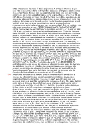 estão relacionadas no inciso II deste dispositivo. A principal diferença é que,
caso não exista uma portaria restringindo o acesso de crianças ou adolescentes
desacompanhados de seus pais ou responsável ao local, este será permitido,
ressalvadas as demais vedações legais, como as previstas nos arts. 75 e 80, do
ECA. Já nas hipóteses previstas no art. 149, inciso II, do ECA, a participação da
criança ou adolescente nos espetáculos públicos e seus ensaios, bem como nos
certames de beleza somente será possível mediante prévia expedição do alvará
judicial, ainda que a criança ou adolescente esteja acompanhada ou
expressamente autorizada pelos seus pais ou responsável. Sobre a matéria, vale
colacionar o seguinte aresto: ESTATUTO DA CRIANÇA E DO ADOLESCENTE.
PODER NORMATIVO DA AUTORIDADE JUDICIÁRIA. LIMITES. LEI 8.069/90, ART.
149. 1. Ao contrário do regime estabelecido pelo revogado Código de Menores
(Lei 6.697/79), que atribuía à autoridade judiciária competência para, mediante
portaria ou provimento, editar normas ‘de ordem geral, que, ao seu prudente
arbítrio, se demonstrarem necessárias à assistência, proteção e vigilância ao me-
nor’ (art. 8º), atualmente é bem mais restrito esse domínio normativo. Nos
termos do art. 149 do Estatuto da Criança e do Adolescente (Lei 8.069/90), a
autoridade judiciária pode disciplinar, por portaria, ‘a entrada e permanência de
criança ou adolescente, desacompanhada dos pais ou responsável’ nos locais e
eventos discriminados no inciso I, devendo essas medidas “ser fundamentadas,
caso a caso, vedadas as determinações de caráter geral” (§ 2º). É evidente,
portanto, o propósito do legislador de, por um lado, enfatizar a responsabilidade
dos pais de, no exercício do seu poder familiar, zelar pela guarda e proteção dos
menores em suas atividades do dia a dia, e, por outro, preservar a competência
do Poder Legislativo na edição de normas de conduta de caráter geral e
abstrato. 2. Recurso Especial provido. (STJ. 1ª T. R.Esp. nº 1.046.350/RJ
(2008/0075667-0). Rel. Min. Teori Albino Zavaski. J. em 15/09/2009). As
restrições relativas ao acesso de crianças e adolescentes aos locais de diversão
são aplicáveis mesmo em relação a jovens emancipados, que nem por isto
perdem sua condição de adolescentes e/ou deixam de ser destinatários de
“proteção especial” por parte do Estado (lato sensu), na forma da lei e da
Constituição Federal (vide comentários ao art. 2º, do ECA).
677 Importante destacar que a portaria judicial somente incidirá em relação a
crianças ou adolescentes que estejam desacompanhados de seus pais ou
responsável (assim entendido o responsável legal, que além dos pais será
apenas o tutor ou o guardião judicialmente nomeados, cf. art. 28 e sgts. do ECA,
assim como o dirigente da entidade em que a criança ou adolescente estiver
eventualmente acolhido, cf. art. 92, §1º, do ECA). A portaria pode estabelecer
limites etários e também restringir o acesso ao estabelecimento em
determinados horários, exigir expressa autorização dos pais e/ou a comprovação
de que a criança ou adolescente não está em período de aula etc., assim como
estabelecer orientação expressa acerca da estrita observância de certos fatores,
como a faixa etária recomendada pelo órgão competente para o espetáculo, jogo
eletrônico etc. A violação dos termos da portaria judicial regularmente expedida
no âmbito da competência normativa da Justiça da Infância e da Juventude
caracteriza, em tese, a infração administrativa prevista no art. 258, do ECA.
Neste sentido: APELAÇÃO CÍVEL. AÇÃO DE REPRESENTAÇÃO. Infração
administrativa às normas do Estatuto da Criança e do Adolescente. Acesso de
adolescente à estabelecimento que explora comercialmente diversões
eletrônicas. Ausência de autorização expressa dos pais. Ofensa à Portaria nº
13/2007 do Juízo ‘a quo’. Configurada. Incidência do artigo 258 do Estatuto da
Criança e do Adolescente. Sentença mantida. Recurso desprovido. (TJPR. 11ª C.
Cív. Ap. Cív. nº 560.820-0, de Terra Roxa. Rel. Des. Augusto Lopes Côrtes. J.
em 13/05/2009). Interessante observar que em havendo violação às disposições
da portaria judicial regulamentadora, pode ser responsabilizado não apenas o
proprietério do estabelecimento, mas também os próprios pais ou responsável
 