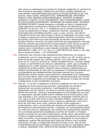 pela criança ou adolescente que tenham se mostrado negligentes no exercício de
seus deveres de educação e vigilância de seus filhos e pupilos (podendo ser
estes também responsabilizados pela prática da infração tipificada no art. 249,
do ECA). Neste sentido: APELAÇÃO CÍVEL. REPRESENTAÇÃO. MINISTÉRIO
PÚBLICO. PAIS. MENORES DESACOMPANHADOS. INGESTÃO DE BEBIDA
ALCÓOLICA. EVENTO. CULPA CONCORRENTE. PAIS E ORGANIZADORES. DEVER
DE FISCALIZAÇÃO DESCUMPRIDO. MINORAÇÃO DA PUNIBILIDADE. SENTENÇA
REFORMA EM PARTE. Visando assegurar a proteção ao menor e regulamentar
citado dispositivo constitucional o Estatuto da Criança e do Adolescente (Lei
8.069/90), em seu art. 149, I, ‘c’, estabeleceu que a entrada e permanência de
criança ou adolescente em boate, congêneres e eventos, necessitaria de
autorização pela autoridade judiciária, o que, in casu, ocorreu, mas não foi
cumprida da forma como determinada. É dever do organizador do evento, onde
é vedada a presença de menores desacompanhados, fiscalizar e controlar o local
de entrada. Como não houve esta fiscalização da entrada e distribuição de
bebidas alcóolica a menores, há culpa concorrente dos organizadores e dos pais.
Portanto, havendo descumprimento do alvará judicial e ECA, devem os pais ser
responsabilizados pela entrada de seus filhos, ainda menores de idade, em
eventos como o Carnalfenas, e pela ingestão de bebidas. DERAM PARCIAL
PROVIMENTO. (TJMG. 5ª C. Cív. Proc. nº 1.0016.08.079119-3/001(1). Rel. Des.
Mauro Soares de Freitas. J. em 24/09/2009).
678 Importante não confundir estes estabelecimentos (fliperamas, lan houses e
congêneres), com as “casas de jogos” a que se refere o art. 80, do ECA, que na
forma da lei são aquelas que “realizam apostas”, tais como bingos, lotéricas
(vide art. 81, inciso VI, do ECA) etc. Nestes estabelecimentos, é sempre vedado
o acesso e a permanência de crianças e adolescentes, sendo que a proibição é
estabelecida em caráter absoluto e ocorre ex vi legis, independentemente da
expedição de portaria judicial, atingindo mesmo crianças e adolescentes que
estejam acompanhadas de seus pais ou responsável. É importante destacar que
os proprietários dos estabelecimentos não podem permitir que crianças e
adolescentes tenham acesso a jogos eletrônicos classificados como inadequados
para sua faixa etária, assim como estabelecer rigorosa fiscalização e/ou instalar
equipamentos e programas de computador que bloqueiem o acesso de crianças
e adolescentes a sites considerados impróprios.
679 Vide art. 17, do ECA. O dispositivo relaciona as hipóteses em que se exige a
expedição de alvará judicial para autorizar a participação de crianças e
adolescentes nos eventos respectivos. A participação de crianças ou
adolescentes em tais eventos, nos quais se incluem telenovelas, peças de teatro,
desfiles de moda etc., ainda que acompanhadas e/ou autorizadas por seus pais
ou responsável, somente poderá ocorrer mediante prévio alvará judicial, para
cuja expedição o Juiz (usando de seu poder de investigação conferido pelo art.
153, caput, do ECA, bem como ouvido o Ministério Público), deverá aferir se a
atividade desenvolvida traz algum risco à criança ou adolescente, tanto sob o
ponto de vista físico como moral, podendo efetuar certas exigências e
condicionantes, como a continuidade dos estudos (com periódica comprovação
de frequência e aproveitamento escolar), o depósito, em conta-poupança aberta
em nome da criança ou adolescente, dos rendimentos eventualmente auferidos
com a atividade (geralmente estabelecido na forma de “cachês”), limitações
quanto ao período em que esta é desenvolvida, dentre outras. Vale lembrar que
o direito à imagem pertence à criança/adolescente, não podendo seus pais dele
dispor livremente. A participação da criança ou adolescente em tais eventos e
espetáculos, quando não autorizada pela Justiça da Infância e da Juventude,
caracteriza, em tese, a infração administrativa prevista no art. 258, do ECA,
independentemente da autorização ou presença dos pais ou responsável. Sobre
a matéria: PROCESSO CIVIL. ESTATUTO DA CRIANÇA E DO ADOLESCENTE.
 