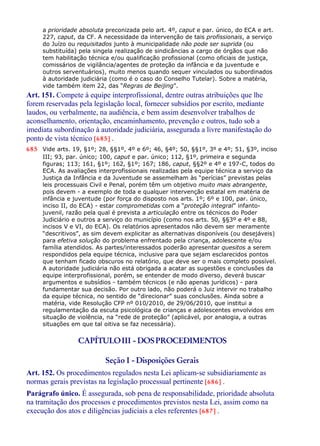 a prioridade absoluta preconizada pelo art. 4º, caput e par. único, do ECA e art.
227, caput, da CF. A necessidade da intervenção de tais profissionais, a serviço
do Juízo ou requisitados junto à municipalidade não pode ser suprida (ou
substituída) pela singela realização de sindicâncias a cargo de órgãos que não
tem habilitação técnica e/ou qualificação profissional (como oficiais de justiça,
comissários de vigilância/agentes de proteção da infância e da juventude e
outros serventuários), muito menos quando sequer vinculados ou subordinados
à autoridade judiciária (como é o caso do Conselho Tutelar). Sobre a matéria,
vide também item 22, das “Regras de Beijing”.
Art. 151. Compete à equipe interprofissional, dentre outras atribuições que lhe
forem reservadas pela legislação local, fornecer subsídios por escrito, mediante
laudos, ou verbalmente, na audiência, e bem assim desenvolver trabalhos de
aconselhamento, orientação, encaminhamento, prevenção e outros, tudo sob a
imediata subordinação à autoridade judiciária, assegurada a livre manifestação do
ponto de vista técnico [685] .
685 Vide arts. 19, §1º; 28, §§1º, 4º e 6º; 46, §4º; 50, §§1º, 3º e 4º; 51, §3º, inciso
III; 93, par. único; 100, caput e par. único; 112, §1º, primeira e segunda
figuras; 113; 161, §1º; 162, §1º; 167; 186, caput, §§2º e 4º e 197-C, todos do
ECA. As avaliações interprofissionais realizadas pela equipe técnica a serviço da
Justiça da Infância e da Juventude se assemelham às “perícias” previstas pelas
leis processuais Civil e Penal, porém têm um objetivo muito mais abrangente,
pois devem - a exemplo de toda e qualquer intervenção estatal em matéria de
infância e juventude (por força do disposto nos arts. 1º; 6º e 100, par. único,
inciso II, do ECA) - estar comprometidas com a “proteção integral” infanto-
juvenil, razão pela qual é prevista a articulação entre os técnicos do Poder
Judiciário e outros a serviço do município (como nos arts. 50, §§3º e 4º e 88,
incisos V e VI, do ECA). Os relatórios apresentados não devem ser meramente
“descritivos”, as sim devem explicitar as alternativas disponíveis (ou desejáveis)
para efetiva solução do problema enfrentado pela criança, adolescente e/ou
família atendidos. As partes/interessados poderão apresentar quesitos a serem
respondidos pela equipe técnica, inclusive para que sejam esclarecidos pontos
que tenham ficado obscuros no relatório, que deve ser o mais completo possível.
A autoridade judiciária não está obrigada a acatar as sugestões e conclusões da
equipe interprofissional, porém, se entender de modo diverso, deverá buscar
argumentos e subsídios - também técnicos (e não apenas jurídicos) - para
fundamentar sua decisão. Por outro lado, não poderá o Juiz intervir no trabalho
da equipe técnica, no sentido de “direcionar” suas conclusões. Ainda sobre a
matéria, vide Resolução CFP nº 010/2010, de 29/06/2010, que institui a
regulamentação da escuta psicológica de crianças e adolescentes envolvidos em
situação de violência, na “rede de proteção” (aplicável, por analogia, a outras
situações em que tal oitiva se faz necessária).
CAPÍTULOIII - DOSPROCEDIMENTOS
Seção I - Disposições Gerais
Art. 152. Os procedimentos regulados nesta Lei aplicam-se subsidiariamente as
normas gerais previstas na legislação processual pertinente [686] .
Parágrafo único. É assegurada, sob pena de responsabilidade, prioridade absoluta
na tramitação dos processos e procedimentos previstos nesta Lei, assim como na
execução dos atos e diligências judiciais a eles referentes [687] .
 