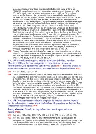 responsabilidade, maturidade e responsabilidade estas que a própria lei
PRESUME que adolescentes - em especial os absolutamente incapazes - NÃO
POSSUEM, tanto que, de maneira expressa, o art. 1633, do CC prevê que,
quando a mãe de uma criança que não tem a paternidade reconhecida é
INCAPAZ de exercer o poder familiar, “dar-se á (obrigatoriamente) TUTOR ao
menor” (sic. nota explicativa dos autores). E caberá ao TUTOR do filho da
adolescente (e não a ela própria), o papel de responsável e representante legal
da criança, com todos os deveres inerentes a esta condição, nos moldes do
previsto no art. 1740 e seguintes do CC. Ademais, é de se considerar o
verdadeiro paradoxo decorrente da propositura de uma ação de destituição do
poder familiar para privar pais adolescentes - que como dito e repetido são
destinatários da proteção integral por parte do Estado (inclusive do Estado-Juiz)
- de um direito que ainda sequer estão (como dito por verdadeira presunção
legal) aptos a exercer. Em verdade, pais adolescentes têm o direito de ver esta
condição considerada e respeitada (cf. art. 6º, do ECA), de modo a ter
reconhecida sua incapacidade - temporária e determinada por sua imaturidade
naturalmente decorrente de sua tenra idade - de exercer deveres e
responsabilidades que sequer ainda lhes são legalmente exigidos, cabendo ao
Estado proporcionar-lhes antes de mais nada a orientação, o amparo e a
proteção integral que lhes são assegurados pelo ECA e pela CF.
696 Embora “sumária”, a exposição do fato deve ser clara e suficiente a permitir o
exercício do contraditório e da ampla defesa, permitindo o enquadramento em
uma das hipóteses de suspensão ou destituição do poder paternal, previstas nos
arts. 1637 e 1638, do CC e art. 22, do ECA.
Art. 157. Havendo motivo grave, poderá a autoridade judiciária, ouvido o
Ministério Público, decretar a suspensão do poder familiar, liminar ou
incidentalmente, até o julgamento definitivo da causa [697] , ficando a criança ou
adolescente confiado a pessoa idônea, mediante termo de responsabilidade [698] .
697 Vide art. 1637, caput, do CC.
698 Com a suspensão do poder familiar de ambos os pais ou responsável, a criança
ou adolescente fica sem representante legal para a prática dos atos da vida civil.
O mais correto, em tais casos, é sua colocação imediata sob tutela, ainda que a
decisão tomada seja de caráter provisório (como é o caso da suspensão do
poder familiar), na forma prevista nos arts. 36 a 38 do ECA e arts. 1728 a 1776,
do CC, tendo por base os mesmos princípios relacionados nos arts. 28 a 32 e
100, caput, segunda parte, do ECA. Muitas vezes, no entanto, verifica-se a mera
colocação da criança ou adolescente sob guarda, caso em que, se necessária a
prática de atos da vida civil pelo guardado, o guardião deverá solicitar, para cada
um deles, a concessão do direito de representação, na forma do disposto no art.
33, §2º, in fine, do ECA (pois a guarda, a rigor, não confere o direito de
representação do guardião em relação ao guardado).
Art. 158. O requerido será citado para, no prazo de dez dias, oferecer resposta
escrita, indicando as provas a serem produzidas e oferecendo desde logo o rol de
testemunhas e documentos [699] .
Parágrafo único. Deverão ser esgotados todos os meios para a citação
pessoal [700] .
699 Vide arts. 297 a 318; 396; 397 e 400 a 419, do CPC c/c art. 152, do ECA.
700 Vide art. 213 e sgts., do CPC. Importante atentar para a preocupação do
legislador em ressaltar a necessidade de esgotarem-se os meios na tentativa de
citação pessoal dos requeridos, pelo que não basta a simples alegação de que
estes se encontram em local ignorado e/ou a certidão de que não foram
 