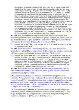 encontrados no endereço indicado pelo autor para que se passe, desde logo, à
citação ficta, em suas diversas formas. É de se ressaltar, aliás, que por ser a
suspensão ou destituição do poder familiar uma ação de estado, incabível até
mesmo a citação por correio, ex vi do disposto no art. 222, alínea “a”, do CPC.
Em tais casos, é imprescindível a realização de todas as diligências que se
fizerem necessárias, inclusive por iniciativa da própria autoridade judiciária (a
quem, fundamentalmente, o comando contido neste dispositivo está dirigido),
com a busca, por oficial de justiça, de informes sobre o atual paradeiro dos
requeridos junto a vizinhos do último endereço conhecido e parentes, consulta a
bancos de dados existentes junto a órgãos oficiais, incluindo eventuais
programas e/ou serviços de localização de pais desaparecidos (cf. art. 87, inciso
IV, do ECA), etc. Jamais podemos esquecer que está em jogo o direito da
criança ou adolescente à convivência familiar, que na forma da lei (art. 19, do
ECA), deverá ser exercido preferencialmente no seio de sua família natural, que
por sua vez, tanto por força de lei quanto da Constituição Federal (art. 216, da
CF), tem direito à especial proteção por parte do Estado.
Art. 159. Se o requerido não tiver possibilidade de constituir advogado, sem
prejuízo do próprio sustento e de sua família, poderá requerer, em cartório, que lhe
seja nomeado dativo, ao qual incumbirá a apresentação de resposta, contando-se o
prazo a partir da intimação do despacho de nomeação [701] .
701 Vide art. 5º, incisos LV e LXXIV, da CF e art. 4º, §1º, da Lei nº 1.060/1950 (Lei
da Assistência Judiciária).
Art. 160. Sendo necessário, a autoridade judiciária requisitará de qualquer
repartição ou órgão público a apresentação de documento que interesse a causa, de
ofício ou a requerimento das partes ou do Ministério Público [702] .
702 Vide art. 5º, incisos XXXIII e XXXIV, da CF; art. 202, do ECA; art. 399, do CPC;
Lei nº 9.507/1997 (que regula o direito de acesso a informações e disciplina o
rito processual do habeas data) e Lei nº 11.111/2005, de 05/05/2005, que
regulamenta a parte final do disposto no inciso XXXIII do caput do art. 5º da CF.
O dispositivo, que permite a requisição de documentos de ofício pela própria
autoridade judiciária, ressalta a preocupação do legislador em fazer com que
esta diligencie na busca da verdade real sobre os fatos.
Art. 161. Não sendo contestado o pedido, a autoridade judiciária dará vista dos
autos do Ministério Público, por cinco dias, salvo quando este for o requerente,
decidindo em igual prazo [703] .
§ 1º. A autoridade judiciária, de ofício ou a requerimento das partes ou do
Ministério Público, determinará a realização de estudo social ou perícia por equipe
interprofissional [704] ou multidisciplinar, bem como a oitiva de testemunhas que
comprovem a presença de uma das causas de suspensão ou destituição do poder
familiar previstas nos arts. 1.637 e 1.638 da Lei nº 10.406, de 10 de janeiro de 2002
- Código Civil, ou no art. 24 desta Lei [705] .
§ 2º. Em sendo os pais oriundos de comunidades indígenas, é ainda obrigatória a
intervenção, junto à equipe profissional ou multidisciplinar referida no § 1º deste
artigo, de representantes do órgão federal responsável pela política indigenista,
observado o disposto no § 6º do art. 28 desta Lei [706] .
 