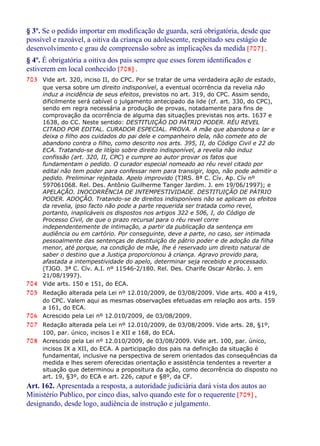 § 3º. Se o pedido importar em modificação de guarda, será obrigatória, desde que
possível e razoável, a oitiva da criança ou adolescente, respeitado seu estágio de
desenvolvimento e grau de compreensão sobre as implicações da medida [707] .
§ 4º. É obrigatória a oitiva dos pais sempre que esses forem identificados e
estiverem em local conhecido [708] .
703 Vide art. 320, inciso II, do CPC. Por se tratar de uma verdadeira ação de estado,
que versa sobre um direito indisponível, a eventual ocorrência da revelia não
induz a incidência de seus efeitos, previstos no art. 319, do CPC. Assim sendo,
dificilmente será cabível o julgamento antecipado da lide (cf. art. 330, do CPC),
sendo em regra necessária a produção de provas, notadamente para fins de
comprovação da ocorrência de alguma das situações previstas nos arts. 1637 e
1638, do CC. Neste sentido: DESTITUIÇÃO DO PÁTRIO PODER. RÉU REVEL
CITADO POR EDITAL. CURADOR ESPECIAL. PROVA. A mãe que abandona o lar e
deixa o filho aos cuidados do pai dele e companheiro dela, não comete ato de
abandono contra o filho, como descrito nos arts. 395, II, do Código Civil e 22 do
ECA. Tratando-se de litígio sobre direito indisponível, a revelia não induz
confissão (art. 320, II, CPC) e cumpre ao autor provar os fatos que
fundamentam o pedido. O curador especial nomeado ao réu revel citado por
edital não tem poder para confessar nem para transigir, logo, não pode admitir o
pedido. Preliminar rejeitada. Apelo improvido (TJRS. 8ª C. Cív. Ap. Cív nº
597061068. Rel. Des. Antônio Guilherme Tanger Jardim. J. em 19/06/1997); e
APELAÇÃO. INOCORRÊNCIA DE INTEMPESTIVIDADE. DESTITUIÇÃO DE PÁTRIO
PODER. ADOÇÃO. Tratando-se de direitos indisponíveis não se aplicam os efeitos
da revelia, ipso facto não pode a parte requerida ser tratada como revel,
portanto, inaplicáveis os dispostos nos artigos 322 e 506, I, do Código de
Processo Civil, de que o prazo recursal para o réu revel corre
independentemente de intimação, a partir da publicação da sentença em
audiência ou em cartório. Por conseguinte, deve a parte, no caso, ser intimada
pessoalmente das sentenças de destituição de pátrio poder e de adoção da filha
menor, até porque, na condição de mãe, lhe é reservado um direito natural de
saber o destino que a Justiça proporcionou à criança. Agravo provido para,
afastada a intempestividade do apelo, determinar seja recebido e processado.
(TJGO. 3ª C. Cív. A.I. nº 11546-2/180. Rel. Des. Charife Oscar Abrão. J. em
21/08/1997).
704 Vide arts. 150 e 151, do ECA.
705 Redação alterada pela Lei nº 12.010/2009, de 03/08/2009. Vide arts. 400 a 419,
do CPC. Valem aqui as mesmas observações efetuadas em relação aos arts. 159
a 161, do ECA.
706 Acrescido pela Lei nº 12.010/2009, de 03/08/2009.
707 Redação alterada pela Lei nº 12.010/2009, de 03/08/2009. Vide arts. 28, §1º,
100, par. único, incisos I e XII e 168, do ECA.
708 Acrescido pela Lei nº 12.010/2009, de 03/08/2009. Vide art. 100, par. único,
incisos IX a XII, do ECA. A participação dos pais na definição da situação é
fundamental, inclusive na perspectiva de serem orientados das consequências da
medida e lhes serem oferecidas orientação e assistência tendentes a reverter a
situação que determinou a propositura da ação, como decorrência do disposto no
art. 19, §3º, do ECA e art. 226, caput e §8º, da CF.
Art. 162. Apresentada a resposta, a autoridade judiciária dará vista dos autos ao
Ministério Publico, por cinco dias, salvo quando este for o requerente [709] ,
designando, desde logo, audiência de instrução e julgamento.
 