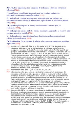 Art. 165. São requisitos para a concessão de pedidos de colocação em família
substituta [716] :
I - qualificação completa do requerente e de seu eventual cônjuge, ou
companheiro, com expressa anuência deste [717] ;
II - indicação de eventual parentesco do requerente e de seu cônjuge, ou
companheiro, com a criança ou adolescente, especificando se tem ou não parente
vivo [718] ;
III - qualificação completa da criança ou adolescente e de seus pais, se
conhecidos [719] ;
IV - indicação do cartório onde foi inscrito nascimento, anexando, se possível, uma
cópia da respectiva certidão [720] ;
V - declaração sobre a existência de bens, direitos ou rendimentos relativos à
criança ou do adolescente [721] .
Parágrafo único. Em se tratando de adoção, observar-se-ão também os requisitos
específicos [722] .
715 Vide arts. 4º, caput, 19, 28 a 52 e 101, inciso VIII, do ECA. A colocação de
criança ou adolescente em família substituta se constitui numa forma de
assegurar o exercício do direito fundamental à convivência familiar quando por
qualquer razão não for possível a permanência da criança ou adolescente em sua
família natural (cf. arts. 19, caput, 25 a 27, e 100, par. único, inciso X, do ECA).
Frisa-se que sempre será preferível manter a criança ou adolescente no seio de
sua família de origem e que sua colocação em família substituta é medida
sempre de caráter excepcional; no entanto, esta solução ainda é preferencial em
relação ao acolhimento institucional (que viola o direito à convivência familiar,
cf. arts. 101, inciso VII e §1º, do ECA). Importante também lembrar que a
colocação em família substituta se constitui numa das medidas de proteção
expressamente previstas pelo art. 101, inciso IX, do ECA, tendo como
destinatária a criança ou o adolescente.
716 Vide também arts. 29 e 32, do ECA e art. 282, do CPC.
717 Interessante notar que, embora a prática tenha consagrado a colocação de
crianças e adolescentes sob a guarda ou tutela de casais, na verdade basta a
nomeação de apenas uma pessoa para assumir tais encargos (o que fica mais
evidente quando da análise dos dispositivos relativos à tutela contidos na Lei
Civil), razão pela qual, o próprio Estatuto se refere ao tutor ou guardião apenas
no singular (“...pais ou responsável...”). Daí porque prevê a lei que o
requerimento deve ser formulado por apenas um dos cônjuges ou companheiros,
contando no entanto com a expressa anuência do outro (sem a qual a medida
não pode ser deferida, inclusive de modo a evitar conflitos no seio da família
onde será a criança ou adolescente inserida).
718 Vide arts. 28, §2º e 100, caput, segunda parte, do ECA. Em havendo parentes
da criança ou adolescente dispostos a assumir sua guarda, tutela ou adoção, os
mesmos terão preferência em relação a pessoas que não possuam qualquer
vínculo familiar com o destinatário da medida, ressalvada a comprovada
existência de forte relação de afinidade e/ou afetividade (sob o ponto de vista da
criança/adolescente), que justifique a adoção de solução diversa. Observe-se
ainda que, na forma do disposto no art. 42, §1º, do ECA, “não podem adotar os
ascendentes e os irmãos do adotando”, nada impedindo, no entanto, que
obtenham sua guarda ou tutela.
 