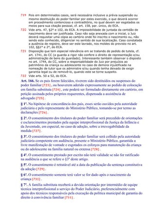 719 Pois em determinados casos, será necessária inclusive a prévia suspensão ou
mesmo destituição do poder familiar por estes exercido, o que deverá ocorrer
em procedimento contencioso e contraditório, no qual devem ser esgotados os
meios para sua citação pessoal, cf. art. 158, par. único, do ECA.
720 Vide arts. 47, §2º e 102, do ECA. A impossibilidade de juntada da certidão de
nascimento deve ser justificada. Caso não seja anexada com a inicial, o Juiz
deverá requisitar uma cópia ao cartório onde foi inscrito o nascimento ou, não
sendo este conhecido, diligenciar no sentido de sua localização. Caso constatada
a ausência de registro, deve ser este lavrado, nos moldes do previsto no art.
102, §§1° e 2°, do ECA.
721 Disposição que tem especial relevância em se tratando de pedido de tutela, cf.
art. 1741, do CC (a guarda a rigor não confere o direito de representação e/ou
administração de bens do guardado). Interessante também observar o disposto
no art. 1744, do CC, sobre a responsabilidade do Juiz por prejuízos ao
patrimônio da criança ou adolescente no caso de demora injustificada na
nomeação de tutor que os administre e/ou quando tenha deixado de exigir
garantia legal ou de removê-lo, quando este se torne suspeito.
722 Vide arts. 50 a 52, do ECA.
Art. 166. Se os pais forem falecidos, tiverem sido destituídos ou suspensos do
poder familiar [723] , ou houverem aderido expressamente ao pedido de colocação
em família substituta [724] , este poderá ser formulado diretamente em cartório, em
petição assinada pelos próprios requerentes, dispensada a assistência de
advogado [725] .
§ 1º. Na hipótese de concordância dos pais, esses serão ouvidos pela autoridade
judiciária e pelo representante do Ministério Público, tomando-se por termo as
declarações [726] .
§ 2º. O consentimento dos titulares do poder familiar será precedido de orientações
e esclarecimentos prestados pela equipe interprofissional da Justiça da Infância e
da Juventude, em especial, no caso de adoção, sobre a irrevogabilidade da
medida [727] .
§ 3º. O consentimento dos titulares do poder familiar será colhido pela autoridade
judiciária competente em audiência, presente o Ministério Público, garantida a
livre manifestação de vontade e esgotados os esforços para manutenção da criança
ou do adolescente na família natural ou extensa [728] .
§ 4º. O consentimento prestado por escrito não terá validade se não for ratificado
na audiência a que se refere o §3º deste artigo.
§ 5º. O consentimento é retratável até a data da publicação da sentença constitutiva
da adoção [729] .
§ 6º. O consentimento somente terá valor se for dado após o nascimento da
criança [730] .
§ 7º. A família substituta receberá a devida orientação por intermédio de equipe
técnica interprofissional a serviço do Poder Judiciário, preferencialmente com
apoio dos técnicos responsáveis pela execução da política municipal de garantia do
direito à convivência familiar [731] .
 