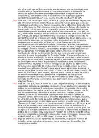 ato infracional, que serão exatamente as mesmas em que um imputável seria
considerado em flagrante de crime ou contravenção penal. A apreensão de
criança ou adolescente sem que esteja caracterizado o flagrante de ato
infracional ou sem ordem escrita e fundamentada de autoridade judiciária
competente caracteriza, em tese, o crime previsto no art. 230, do ECA.
744 Vide arts. 230, caput e par. único, do ECA. A criança apreendida em flagrante de
ato infracional deve ser encaminhada ao Conselho Tutelar, para que receba as
medidas de proteção que se fizerem necessárias (art. 136, inciso I c/c arts. 105,
101 e 100, todos do ECA). Como no entanto o Conselho Tutelar não é órgão de
investigação policial, nem tem atribuição (ou mesmo capacidade técnica) para
desenvolver qualquer atividade afeta à polícia judiciária (vide art. 144, §4º, da
CF), deverá esta investigar mesmo diante da notícia de ato infracional praticado
por criança, até porque é perfeitamente possível que a criança tenha agido na
companhia ou sob as ordens de um adulto imputável (ou de um adolescente), ou
mesmo tenha assumido, por qualquer razão, a autoria de um ato infracional
praticado por um adulto (ou adolescente), situações que deverão ser
devidamente apuradas pelo órgão policial competente. Ademais, não podemos
esquecer que, caso encontrados, em poder da criança acusada, o objeto material
da infração (produtos furtados, por exemplo), drogas ou armas, estes deverão
ter sua apreensão formalizada pelo órgão policial, inclusive para posterior
restituição às vítimas ou destruição, tarefas que mais uma vez escapam por
completo à esfera de atribuições do Conselho Tutelar. Em suma, o fato de ter o
Conselho Tutelar a atribuição de aplicar medidas de proteção à criança acusada
da prática de ato infracional, não retira da polícia judiciária a prerrogativa-dever
de investigar o fato e tomar as providências necessárias para seu completo
esclarecimento, apurando a eventual participação de adultos ou adolescentes,
formalizando a apreensão do produto material da infração, drogas ou armas
eventualmente utilizadas (inclusive para apurar quem as forneceu à criança - o
que de per se já se constitui num crime, cf. arts. 13 e 16, par. único, inciso V, da
Lei nº 10.826/2003). Nada impede, ademais, que a criança acusada da prática
de ato infracional seja ouvida pela polícia (na presença de seus pais ou
responsável e com o eventual auxílio de profissionais da área social), na
condição de informante (a exemplo do que ocorre com a criança vítima de
alguma infração).
745 Vide art. 185, §2º, do ECA e item 12.1, das “Regras de Beijing”. A existência de
repartições policiais especializadas no atendimento de adolescentes acusados da
prática de ato infracional é mais do que necessária, em especial nos grandes
centros urbanos, de modo a garantir um atendimento diferenciado em relação
aos estabelecimentos destinados a adultos. Busca-se, também, evitar ao
máximo o contato do adolescente com imputáveis acusados da prática de
infrações penais, bem como com o ambiente degradante e, em regra, insalubre,
de uma Delegacia de Polícia ou cadeia pública. É de se destacar, aliás, que a
especialização policial, em tais casos (que é também prevista no item 12.1 das
“Regras de Beijing”), importa no cumprimento do contido no art. 88, inciso V, do
ECA, que estabelece, como uma das diretrizes da política de atendimento, a
integração operacional de diversos órgãos, dentre os quais os policiais, para fins
de agilizar e otimizar o atendimento inicial prestado a adolescentes acusados da
prática de atos infracionais, que precisam receber, da forma mais rápida e eficaz
possível, a resposta socioeducativa adequada às suas necessidades pedagógicas
específicas (cf. arts. 113 c/c 100, caput, primeira parte, do ECA).
746 Diga-se a formalização da apreensão do adolescente, do produto material da
infração, armas e objetos encontrados, com a tomada das declarações dos
imputáveis acusados.
 