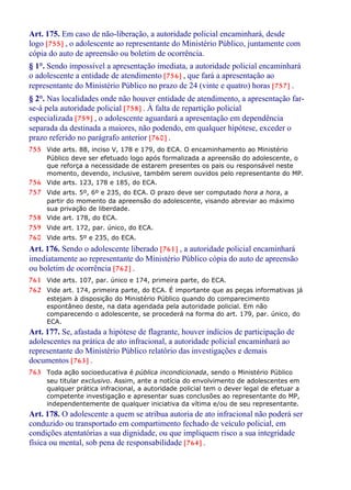 Art. 175. Em caso de não-liberação, a autoridade policial encaminhará, desde
logo [755] , o adolescente ao representante do Ministério Público, juntamente com
cópia do auto de apreensão ou boletim de ocorrência.
§ 1°. Sendo impossível a apresentação imediata, a autoridade policial encaminhará
o adolescente a entidade de atendimento [756] , que fará a apresentação ao
representante do Ministério Público no prazo de 24 (vinte e quatro) horas [757] .
§ 2°. Nas localidades onde não houver entidade de atendimento, a apresentação far-
se-á pela autoridade policial [758] . À falta de repartição policial
especializada [759] , o adolescente aguardará a apresentação em dependência
separada da destinada a maiores, não podendo, em qualquer hipótese, exceder o
prazo referido no parágrafo anterior [760] .
755 Vide arts. 88, inciso V, 178 e 179, do ECA. O encaminhamento ao Ministério
Público deve ser efetuado logo após formalizada a apreensão do adolescente, o
que reforça a necessidade de estarem presentes os pais ou responsável neste
momento, devendo, inclusive, também serem ouvidos pelo representante do MP.
756 Vide arts. 123, 178 e 185, do ECA.
757 Vide arts. 5º, 6º e 235, do ECA. O prazo deve ser computado hora a hora, a
partir do momento da apreensão do adolescente, visando abreviar ao máximo
sua privação de liberdade.
758 Vide art. 178, do ECA.
759 Vide art. 172, par. único, do ECA.
760 Vide arts. 5º e 235, do ECA.
Art. 176. Sendo o adolescente liberado [761] , a autoridade policial encaminhará
imediatamente ao representante do Ministério Público cópia do auto de apreensão
ou boletim de ocorrência [762] .
761 Vide arts. 107, par. único e 174, primeira parte, do ECA.
762 Vide art. 174, primeira parte, do ECA. É importante que as peças informativas já
estejam à disposição do Ministério Público quando do comparecimento
espontâneo deste, na data agendada pela autoridade policial. Em não
comparecendo o adolescente, se procederá na forma do art. 179, par. único, do
ECA.
Art. 177. Se, afastada a hipótese de flagrante, houver indícios de participação de
adolescentes na prática de ato infracional, a autoridade policial encaminhará ao
representante do Ministério Público relatório das investigações e demais
documentos [763] .
763 Toda ação socioeducativa é pública incondicionada, sendo o Ministério Público
seu titular exclusivo. Assim, ante a notícia do envolvimento de adolescentes em
qualquer prática infracional, a autoridade policial tem o dever legal de efetuar a
competente investigação e apresentar suas conclusões ao representante do MP,
independentemente de qualquer iniciativa da vítima e/ou de seu representante.
Art. 178. O adolescente a quem se atribua autoria de ato infracional não poderá ser
conduzido ou transportado em compartimento fechado de veículo policial, em
condições atentatórias a sua dignidade, ou que impliquem risco a sua integridade
física ou mental, sob pena de responsabilidade [764] .
 