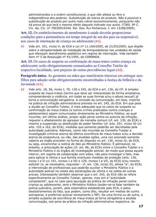 administrandos e a ordem constitucional, e que não afasta ou fere a
independência dos poderes. Substituição da marca do produto. Não é possível a
substituição do produto por outro mais viável economicamente, porquanto não
há prova de que terá o mesmo efeito daquele indicado nos autos. (TJRS. 8ª C.
Cív. Ap. Cív. nº 70030919344. Rel. Des. Rui Portanova. J. em 13/08/2009).
Art. 12. Os estabelecimentos de atendimento à saúde deverão proporcionar
condições para a permanência em tempo integral de um dos pais ou responsável,
nos casos de internação de criança ou adolescente [41] .
41 Vide art. 101, inciso V, do ECA e Lei nº 11.104/2005, de 21/03/2005, que dispõe
sobre a obrigatoriedade de instalação de brinquedotecas nas unidades de saúde
que ofereçam atendimento pediátrico em regime de internação. Vide também
item nº 5 da Resolução nº 41/1995, do CONANDA.
Art. 13. Os casos de suspeita ou confirmação de maus-tratos contra criança ou
adolescente serão obrigatoriamente comunicados ao Conselho Tutelar da
respectiva localidade, sem prejuízo de outras providências legais [42] .
Parágrafo único. As gestantes ou mães que manifestem interesse em entregar seus
filhos para adoção serão obrigatoriamente encaminhadas à Justiça da Infância e da
Juventude [43] .
42 Vide arts. 18, 56, inciso I, 70, 130 e 245, do ECA e art. 136, do CP. A simples
suspeita de maus-tratos (termo que deve ser interpretado de forma ampliativa,
compreendendo a violência, em todas as suas formas e/ou o abuso sexual) já
torna a comunicação obrigatória. A omissão da comunicação, em tese, importa
na prática de infração administrativa prevista no art. 245, do ECA. Em que pese
a alusão ao Conselho Tutelar, é mais adequado que os casos de suspeita ou
confirmação de maus-tratos (e outros crimes praticados contra crianças e
adolescentes) sejam comunicados diretamente ao Ministério Público, ao qual
incumbe, em última análise, propor ação penal contra os autores da infração,
requerer o afastamento do agressor da moradia comum (cf. art. 130, do ECA) e
mesmo a suspensão ou destituição do poder familiar (cf. arts. 201, inciso III c/c
arts. 155 a 163, do ECA), medidas que somente poderão ser decretadas pela
autoridade judiciária. Ademais, como não incumbe ao Conselho Tutelar a
investigação criminal acerca da efetiva ocorrência de maus-tratos e/ou a decisão
acerca da propositura, ou não, das aludidas ações, uma vez acionado somente
caberia ao órgão proceder na forma do disposto no art. 136, inciso IV, do ECA,
ou seja, encaminhar a notícia do fato ao Ministério Público. É admissível, no
entanto, a articulação de ações (cf. art. 86, do ECA) entre o Conselho Tutelar e o
Ministério Público e os órgãos de investigação policial, de modo que possa aquele
intervir, em regime de colaboração com estes, não para investigar o fato, mas
para aplicar à vítima e sua família eventuais medidas de proteção (arts. 136,
inciso I e II c/c 101, incisos I a VII e 129, incisos I a VII, do ECA) e/ou mesmo
solicitar (e, se necessário, requisitar - cf. art. 136, inciso III, alínea “a”, do ECA)
a intervenção de profissionais que poderão auxiliar o Ministério Público e a
autoridade policial na coleta das declarações da vítima e na coleta de outras
provas. Interessante também observar que o art. 245, do ECA não se refere
especificamente ao Conselho Tutelar, apenas, mas sim à “autoridade
competente”, que no caso para apuração da prática de infração penal contra
criança ou adolescente, será o Ministério Público (poder-se-ia falar também da
polícia judiciária, porém, pela sistemática estabelecida pelo ECA, e pelos
desdobramentos do fato, que podem, como dito, resultar em medias de cunho
extrapenal, é preferível acionar diretamente o MP). De uma forma ou de outra, a
simples suspeita da ocorrência de maus-tratos já torna obrigatória a aludida
comunicação, sob pena da prática da infração administrativa respectiva. As
17
 
