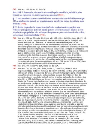 787 Vide art. 111, inciso VI, do ECA.
Art. 185. A internação, decretada ou mantida pela autoridade judiciária, não
poderá ser cumprida em estabelecimento prisional [788] .
§ 1°. Inexistindo na comarca entidade com as características definidas no artigo
123, o adolescente deverá ser imediatamente transferido para a localidade mais
próxima [789] .
§ 2°. Sendo impossível a pronta transferência, o adolescente aguardará sua
remoção em repartição policial, desde que em seção isolada dos adultos e com
instalações apropriadas, não podendo ultrapassar o prazo máximo de cinco dias,
sob pena de responsabilidade [790] .
788 Vide art. 228, da CF; arts. 94, inciso VII, 123 e 124, do ECA e itens 12, 17, 18,
29 e 31 a 37 das “Regras Mínimas das Nações Unidas para a Proteção dos
Jovens Privados de Liberdade”. A sistemática estabelecida pela Lei nº
8.069/1990 para o atendimento de adolescentes acusados da prática de ato
infracional pressupõe seja a estes destinado um tratamento diferenciado daquele
destinado a adultos imputáveis, inclusive sob pena de violação do verdadeiro
princípio consagrado pelo art. 228, da CF. Assim sendo, não apenas é necessário
que os adolescentes sejam encaminhados a estabelecimentos próprios,
completamente distintos daqueles destinados a adultos, como é também
imprescindível sejam os mesmos submetidos a atividades pedagógicas em
caráter permanente, sendo-lhes oferecida escolarização e profissionalização
(inclusive sob pena de responsabilidade, cf. art. 208, inciso VIII, do ECA), bem
como as demais atividades e direitos expressos em lei.
789 Vide arts. 94, inciso V e 124, inciso VI, do ECA.
790 Vide arts. 5º, 6º, 100, par. único, inciso II, 123 e 235, do ECA. Esta
responsabilidade pode ser inclusive de ordem criminal, sendo a única alternativa
admissível, ante a inexistência de vagas em entidade própria para adolescentes,
sua colocação em liberdade, após esgotado o prazo de 05 (cinco) dias de
permanência em repartição policial, com a imediata aplicação das medidas dos
arts. 101 e 129 do ECA que se fizerem necessárias. Vale repetir que, para o
Direito da Criança e do Adolescente, a pura e simples privação de liberdade de
um adolescente - máxime antes da sentença e num local inadequado como uma
repartição policial - não é solução juridicamente autorizada e/ou viável, pois as
normas aplicáveis não são de natureza penal e nem tem uma conotação
repressivo-punitiva. Assim sendo, ante a falta de um local adequado, onde o
adolescente possa ter acesso a todos os direitos que lhe são conferidos pelos
arts. 94 e 124, do ECA e pela normativa internacional, bem como ser submetido
a atividades pedagógicas e ao tratamento psicossocial ao qual tem direito (cf.
art. 123 e par. único, do ECA), inadmissível seja ele penalizado (literalmente,
diga-se de passagem, numa verdadeira afronta - na prática - ao disposto no
próprio art. 228, da CF), pela omissão estatal, permanecendo recolhido em
estabelecimento prisional por prazo superior ao máximo tolerado (e apenas
tolerado) pela legislação específica aplicável, que por ser orientada pelo princípio
da proteção integral à criança e ao adolescente, não pode ser de qualquer modo
interpretada e muito menos aplicada em seu prejuízo (inteligência dos arts. 1º,
6º e princípio expressamente consignado no art. 100, par. único, inciso II, do
ECA). Neste sentido: HABEAS CORPUS. ESTATUTO DA CRIANÇA E DO
ADOLESCENTE. ATO INFRACIONAL CORRESPONDENTE AO DELITO DE
LATROCÍNIO. MEDIDA SÓCIO-EDUCATIVA DE INTERNAÇÃO. PACIENTE
SENTENCIADO, AGUARDANDO VAGA EM ESTABELECIMENTO INADEQUADO,
CUSTODIADO NO MINI-PRESÍDIO DE APUCARANA, SEM O TRATAMENTO
 