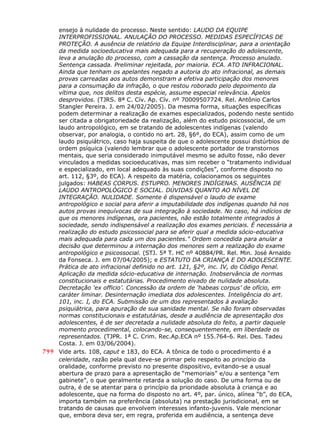 ensejo à nulidade do processo. Neste sentido: LAUDO DA EQUIPE
INTERPROFISSIONAL. ANULAÇÃO DO PROCESSO. MEDIDAS ESPECÍFICAS DE
PROTEÇÃO. A ausência de relatório da Equipe Interdisciplinar, para a orientação
da medida socioeducativa mais adequada para a recuperação do adolescente,
leva a anulação do processo, com a cassação da sentença. Processo anulado.
Sentença cassada. Preliminar rejeitada, por maioria. ECA. ATO INFRACIONAL.
Ainda que tenham os apelantes negado a autoria do ato infracional, as demais
provas carreadas aos autos demonstram a efetiva participação dos menores
para a consumação da infração, o que restou roborado pelo depoimento da
vítima que, nos delitos desta espécie, assume especial relevância. Apelos
desprovidos. (TJRS. 8ª C. Cív. Ap. Cív. nº 70009507724. Rel. Antônio Carlos
Stangler Pereira. J. em 24/02/2005). Da mesma forma, situações específicas
podem determinar a realização de exames especializados, podendo neste sentido
ser citada a obrigatoriedade da realização, além do estudo psicossocial, de um
laudo antropológico, em se tratando de adolescentes indígenas (valendo
observar, por analogia, o contido no art. 28, §6º, do ECA), assim como de um
laudo psiquiátrico, caso haja suspeita de que o adolescente possui distúrbios de
ordem psíquica (valendo lembrar que o adolescente portador de transtornos
mentais, que seria considerado inimputável mesmo se adulto fosse, não dever
vinculados a medidas socioeducativas, mas sim receber o “tratamento individual
e especializado, em local adequado às suas condições”, conforme disposto no
art. 112, §3º, do ECA). A respeito da matéria, colacionamos os seguintes
julgados: HABEAS CORPUS. ESTUPRO. MENORES INDÍGENAS. AUSÊNCIA DE
LAUDO ANTROPOLÓGICO E SOCIAL. DÚVIDAS QUANTO AO NÍVEL DE
INTEGRAÇÃO. NULIDADE. Somente é dispensável o laudo de exame
antropológico e social para aferir a imputabilidade dos indígenas quando há nos
autos provas inequívocas de sua integração à sociedade. No caso, há indícios de
que os menores indígenas, ora pacientes, não estão totalmente integrados à
sociedade, sendo indispensável a realização dos exames periciais. É necessária a
realização do estudo psicossocial para se aferir qual a medida sócio-educativa
mais adequada para cada um dos pacientes." Ordem concedida para anular a
decisão que determinou a internação dos menores sem a realização do exame
antropológico e psicossocial. (STJ. 5ª T. HC nº 40884/PR. Rel. Min. José Arnaldo
da Fonseca. J. em 07/04/2005); e ESTATUTO DA CRIANÇA E DO ADOLESCENTE.
Prática de ato infracional definido no art. 121, §2º, inc. IV, do Código Penal.
Aplicação da medida sócio-educativa de internação. Inobservância de normas
constitucionais e estatutárias. Procedimento eivado de nulidade absoluta.
Decretação ‘ex officio’. Concessão da ordem de ‘habeas corpus’ de ofício, em
caráter liminar. Desinternação imediata dos adolescentes. Inteligência do art.
101, inc. I, do ECA. Submissão de um dos representados à avaliação
psiquiátrica, para apuração de sua sanidade mental. Se não foram observadas
normas constitucionais e estatutárias, desde a audiência de apresentação dos
adolescentes, é de ser decretada a nulidade absoluta do feito, a partir daquele
momento procedimental, colocando-se, consequentemente, em liberdade os
representados. (TJPR. 1ª C. Crim. Rec.Ap.ECA nº 155.764-6. Rel. Des. Tadeu
Costa. J. em 03/06/2004).
799 Vide arts. 108, caput e 183, do ECA. A tônica de todo o procedimento é a
celeridade, razão pela qual deve-se primar pelo respeito ao princípio da
oralidade, conforme previsto no presente dispositivo, evitando-se a usual
abertura de prazo para a apresentação de “memoriais” e/ou a sentença “em
gabinete”, o que geralmente retarda a solução do caso. De uma forma ou de
outra, é de se atentar para o princípio da prioridade absoluta à criança e ao
adolescente, que na forma do disposto no art. 4º, par. único, alínea “b”, do ECA,
importa também na preferência (absoluta) na prestação jurisdicional, em se
tratando de causas que envolvem interesses infanto-juvenis. Vale mencionar
que, embora deva ser, em regra, proferida em audiência, a sentença deve
 