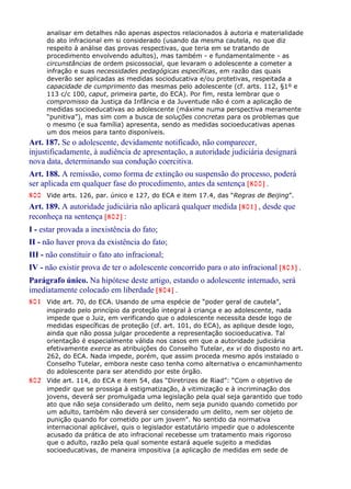 analisar em detalhes não apenas aspectos relacionados à autoria e materialidade
do ato infracional em si considerado (usando da mesma cautela, no que diz
respeito à análise das provas respectivas, que teria em se tratando de
procedimento envolvendo adultos), mas também - e fundamentalmente - as
circunstâncias de ordem psicossocial, que levaram o adolescente a cometer a
infração e suas necessidades pedagógicas específicas, em razão das quais
deverão ser aplicadas as medidas socioducativa e/ou protetivas, respeitada a
capacidade de cumprimento das mesmas pelo adolescente (cf. arts. 112, §1º e
113 c/c 100, caput, primeira parte, do ECA). Por fim, resta lembrar que o
compromisso da Justiça da Infância e da Juventude não é com a aplicação de
medidas socioeducativas ao adolescente (máxime numa perspectiva meramente
“punitiva”), mas sim com a busca de soluções concretas para os problemas que
o mesmo (e sua família) apresenta, sendo as medidas socioeducativas apenas
um dos meios para tanto disponíveis.
Art. 187. Se o adolescente, devidamente notificado, não comparecer,
injustificadamente, à audiência de apresentação, a autoridade judiciária designará
nova data, determinando sua condução coercitiva.
Art. 188. A remissão, como forma de extinção ou suspensão do processo, poderá
ser aplicada em qualquer fase do procedimento, antes da sentença [800] .
800 Vide arts. 126, par. único e 127, do ECA e item 17.4, das “Regras de Beijing”.
Art. 189. A autoridade judiciária não aplicará qualquer medida [801] , desde que
reconheça na sentença [802] :
I - estar provada a inexistência do fato;
II - não haver prova da existência do fato;
III - não constituir o fato ato infracional;
IV - não existir prova de ter o adolescente concorrido para o ato infracional [803] .
Parágrafo único. Na hipótese deste artigo, estando o adolescente internado, será
imediatamente colocado em liberdade [804] .
801 Vide art. 70, do ECA. Usando de uma espécie de “poder geral de cautela”,
inspirado pelo princípio da proteção integral à criança e ao adolescente, nada
impede que o Juiz, em verificando que o adolescente necessita desde logo de
medidas específicas de proteção (cf. art. 101, do ECA), as aplique desde logo,
ainda que não possa julgar procedente a representação socioeducativa. Tal
orientação é especialmente válida nos casos em que a autoridade judiciária
efetivamente exerce as atribuições do Conselho Tutelar, ex vi do disposto no art.
262, do ECA. Nada impede, porém, que assim proceda mesmo após instalado o
Conselho Tutelar, embora neste caso tenha como alternativa o encaminhamento
do adolescente para ser atendido por este órgão.
802 Vide art. 114, do ECA e item 54, das “Diretrizes de Riad”: “Com o objetivo de
impedir que se prossiga à estigmatização, à vitimização e à incriminação dos
jovens, deverá ser promulgada uma legislação pela qual seja garantido que todo
ato que não seja considerado um delito, nem seja punido quando cometido por
um adulto, também não deverá ser considerado um delito, nem ser objeto de
punição quando for cometido por um jovem”. No sentido da normativa
internacional aplicável, quis o legislador estatutário impedir que o adolescente
acusado da prática de ato infracional recebesse um tratamento mais rigoroso
que o adulto, razão pela qual somente estará aquele sujeito a medidas
socioeducativas, de maneira impositiva (a aplicação de medidas em sede de
 