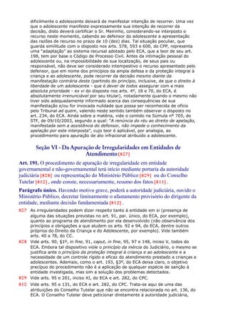 dificilmente o adolescente deixará de manifestar intenção de recorrer. Uma vez
que o adolescente manifeste expressamente sua intenção de recorrer da
decisão, disto deverá certificar o Sr. Meirinho, considerando-se interposto o
recurso neste momento, cabendo ao defensor do adolescente a apresentação
das razões de recurso no prazo de 10 (dez) dias. Tal situação peculiar, que
guarda similitude com o disposto nos arts. 578, 593 e 600, do CPP, representa
uma “adaptação” ao sistema recursal adotado pelo ECA, que a teor de seu art.
198, tem por base o Código de Processo Civil. Antes da intimação pessoal do
adolescente ou, na impossibilidade de sua localização, de seus pais ou
responsável, não deve ser considerado intempestivo o recurso apresentado pelo
defensor, que em nome dos princípios da ampla defesa e da proteção integral à
criança e ao adolescente, pode recorrer da decisão mesmo diante da
manifestação contrária deste (partindo do princípio, inclusive, de que o direito à
liberdade de um adolescente - que é dever de todos assegurar com a mais
absoluta prioridade - ex vi do disposto nos arts. 4º, 18 e 70, do ECA, é
absolutamente irrenunciável por seu titular), notadamente quando o mesmo não
tiver sido adequadamente informado acerca das consequências de sua
manifestação e/ou for invocada nulidade que possa ser reconhecida de ofício
pelo Tribunal ad quem, valendo neste sentido também observar o disposto no
art. 234, do ECA. Ainda sobre a matéria, vide o contido na Súmula nº 705, do
STF, de 09/10/2003, segundo a qual: “A renúncia do réu ao direito de apelação,
manifestada sem a assistência do defensor, não impede o conhecimento da
apelação por este interposta”, cujo teor é aplicável, por analogia, ao
procedimento para apuração de ato infracional atribuído a adolescente.
Seção VI - Da Apuração de Irregularidades em Entidades de
Atendimento[807]
Art. 191. O procedimento de apuração de irregularidade em entidade
governamental e não-governamental terá início mediante portaria da autoridade
judiciária [808] ou representação do Ministério Público [809] ou do Conselho
Tutelar [810] , onde conste, necessariamente, resumo dos fatos [811] .
Parágrafo único. Havendo motivo grave, poderá a autoridade judiciária, ouvido o
Ministério Público, decretar liminarmente o afastamento provisório do dirigente da
entidade, mediante decisão fundamentada [812] .
807 As irregularidades podem dizer respeito tanto à entidade em si (presença de
alguma das situações previstas no art. 91, par. único, do ECA, por exemplo),
quanto ao programa de atendimento por ela desenvolvido (não observância dos
princípios e obrigações a que aludem os arts. 92 e 94, do ECA, dentre outros
próprios do Direito da Criança e do Adolescente, por exemplo). Vide também
arts. 40 a 78, do CC.
808 Vide arts. 90, §1º, in fine, 91, caput, in fine, 95, 97 e 148, inciso V, todos do
ECA. Embora tal dispositivo viole o princípio da inércia do Judiciário, o mesmo se
justifica ante o princípio da proteção integral à criança e ao adolescente e a
necessidade de um controle rígido e eficaz do atendimento prestado a crianças e
adolescentes. Ademais, como o art. 193, §3º, do ECA deixa claro, o objetivo
precípuo do procedimento não é a aplicação de qualquer espécie de sanção à
entidade investigada, mas sim a solução dos problemas detectados.
809 Vide arts. 95 e 201, inciso XI, do ECA e art. 282, do CPC.
810 Vide arts. 95 e 131, do ECA e art. 282, do CPC. Trata-se aqui de uma das
atribuições do Conselho Tutelar que não se encontra relacionada no art. 136, do
ECA. O Conselho Tutelar deve peticionar diretamente à autoridade judiciária,
 