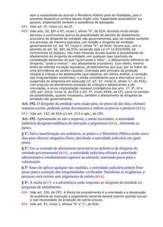 sem a necessidade de acionar o Ministério Público para tal finalidade, pois o
presente dispositivo confere àquele órgão uma “capacidade postulatória” sui
generis, dispensando também a assistência de advogado.
811 Vide art. 5º, inciso LV, da CF.
812 Vide arts. 92, §6º e 97, inciso I, alínea “b”, do ECA. Durante muito tempo
persistiu a controvérsia acerca da possibilidade do decreto do afastamento
provisório do dirigente de entidade não governamental, pois tal medida somente
era prevista, de maneira expressa, em relação a dirigente de entidade
governamental (cf. art. 97, inciso I, alínea “b”, do ECA). Ocorre que, com o
advento do art. 92, §6º, do ECA, acrescido pela Lei nº 12.010/2009, tal
controvérsia se dissipou, não mais havendo dúvida quanto à possibilidade do
afastamento do dirigente da entidade, em qualquer caso (partindo da
constatação elementar de que “quem pode o mais” - o afastamento definitivo do
dirigente, “pode o menos” - seu afastamento provisório). Com efeito, mesmo
antes da referida inovação legislativa, já defendíamos que que, por se tratar de
uma providência de caráter cautelar, orientada pelo princípio da proteção
integral à criança e ao adolescente (que objetiva, em última análise, a remoção
das irregularidades existentes), e ainda considerando que a alternativa seria a
suspensão do programa em execução (cf. art. 97, inciso II, alínea “c”, do ECA),
com prejuízo ao atendimento prestado às crianças e adolescentes a ele
vinculadas, a única interpretação razoável (inteligência dos arts. 1º, 5º, 6º e
100, par. único, inciso II, do ECA e art. 5º, inciso XXXV, da CF), seria no sentido
da possibilidade, quando necessário, também o afastamento de dirigente de
entidade não governamental.
Art. 192. O dirigente da entidade será citado para, no prazo de dez dias, oferecer
resposta escrita, podendo juntar documentos e indicar as provas a produzir [813] .
813 Vide art. 152, do ECA c/c art. 213 e sgts., do CPC.
Art. 193. Apresentada ou não a resposta, e sendo necessário, a autoridade
judiciária designará audiência de instrução e julgamento [814] , intimando as
partes.
§ 1º. Salvo manifestação em audiência, as partes e o Ministério Público terão cinco
dias para oferecer alegações finais, decidindo a autoridade judiciária em igual
prazo.
§ 2º. Em se tratando de afastamento provisório ou definitivo de dirigente de
entidade governamental [815] , a autoridade judiciária oficiará a autoridade
administrativa imediatamente superior ao afastado, marcando prazo para a
substituição.
§ 3º Antes de aplicar qualquer das medidas, a autoridade judiciária poderá fixar
prazo para a remoção das irregularidades verificadas. Satisfeitas as exigências, o
processo será extinto sem julgamento de mérito [816] .
§ 4º. A multa [817] e a advertência serão impostas ao dirigente da entidade ou
programa de atendimento.
814 Vide art. 330, do CPC. A tônica do procedimento é a celeridade e a designação
de audiência de instrução e julgamento somente deverá ocorrer quando houver
a real necessidade da produção de outras provas.
815 Vide art. 97, inciso I, alíneas “b” e “c”, do ECA.
 