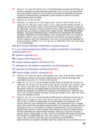 48 Vide art. 1°, inciso III, da CF e art. 1º da Declaração Universal dos Direitos do
Homem, Adotada e proclamada pela Resolução nº 217-A (III), da Assembléia
Geral das Nações Unidas em 10/12/1948. O princípio da dignidade da pessoa
humana é universalmente consagrado, sendo inerente a todo ser humano,
independentemente da idade.
49 Vide art. 6°, in fine, do ECA.
50 Vide arts. 1º, inciso III, 5º, 227, caput e §3º, inciso V, da CF e arts. 3º, 4º,
caput, 5º, 6º, 100, par. único, inciso I e 121, caput, terceira parte, do ECA. A
violação de tais direitos, assim como ocorre em relação aos demais, é passível
de reparação, inclusive, a título de danos morais, ainda que os agentes sejam os
próprios pais da criança ou adolescente. Neste sentido: INDENIZAÇÃO DANOS
MORAIS. RELAÇÃO PATERNO-FILIAL. PRINCÍPIO DA DIGNIDADE DA PESSOA
HUMANA. PRINCÍPIO DA AFETIVIDADE. A dor sofrida pelo filho, em virtude do
abandono paterno, que o privou do direito à convivência, ao amparo afetivo,
moral e psíquico, deve ser indenizável, com fulcro no princípio da dignidade da
pessoa humana. (TA/MG. 7ª C. Civ. Ap. Civ. n° 408.550-5. Rel. Juiz Unias Silva.
J. em 01/04/2004).
Art. 16. O direito à liberdade compreende os seguintes aspectos:
I - ir, vir e estar nos logradouros públicos e espaços comunitários, ressalvadas as
restrições legais [51] ;
II - opinião e expressão [52] ;
III - crença e culto religioso [53] ;
IV - brincar, praticar esportes e divertir-se [54] ;
V - participar da vida familiar e comunitária, sem discriminação [55] ;
VI - participar da vida política, na forma da lei [56] ;
VII - buscar refúgio, auxílio e orientação [57] .
51 Vide art. 5º, inciso XV, da CF. Vide também arts. 106 e 230, do ECA. Sobre as
restrições ao acesso de crianças e adolescentes aos locais de diversão vide
comentários aos arts. 74, 75, 80 e 149, do ECA.
52 Vide arts. 12, 13 e 14, da Convenção da ONU sobre os Direitos da Criança, de
1989; art. 5º, incisos IV e IX, da CF e arts. 28, §1º, 45, §2º, 111, inciso V, 100,
par. único, inciso XII, 124, incisos I, II, III e VIII, 161 §2º e 168, do ECA. Tal
dispositivo reafirma a obrigatoriedade da oitiva da criança ou adolescente
quando da aplicação de medidas de proteção e socioeducativas, conforme arts.
101 e 112, do ECA, também prevista no princípio contido no art. 100, par. único,
inciso XII, também do ECA.
53 Vide art. 12, n°s 1 e 2, da Convenção da ONU sobre os Direitos da Criança, de
1989; art. 5º, incisos VI, VII e VIII, da CF e arts. 94, inciso XII e 124, inciso
XIV, do ECA. Embora a religiosidade e a espiritualidade se constituam em
valores positivos, que mereçam ser cultivados, não é admissível que a religião
seja o foco central das atividades desenvolvidas com crianças e adolescentes em
situação de risco ou vinculados a medidas socioeducativas, muito menos que
determinada crença ou culto religioso seja imposto às crianças, adolescentes e
famílias atendidas por determinada entidade, ainda que seja esta vinculada a
alguma igreja, congregação ou seita. Devem os Conselhos Municipais de Direitos
da Criança e do Adolescente (cf. arts. 88, incisos II e III, 90, §§1º e 3º e 91,
caput e §1º, do ECA), zelar para que os programas de atendimento
desenvolvidos por qualquer entidade sejam de caráter laico ou ecumênico (ou ao
19
 