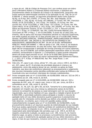 a regra do art. 188 do Código de Processo Civil, que confere prazo em dobro
para o Ministério Público e a Fazenda Pública recorrerem, é aplicável aos
procedimentos afetos ao Estatuto da Criança e do Adolescente, porquanto não
existe nenhuma determinação contrária à sua aplicação no art. 198, da Lei nº
8.069/90. 2. Nesse sentido, os seguintes precedentes desta Corte Superior:
Ag.Rg. no R.Esp. 841.274/RS, 1ª Turma, Rel. Min. José Delgado, DJ de
11/6/2006, p. 236; Ag.Rg. no R.Esp. 821.980/RS, 1ª Turma, Rel. Min. Francisco
Falcão, DJ de 25/5/2006, p. 193; R.Esp. 741.939/SC, 5ª Turma, Rel. Min.
Laurita Vaz, DJ de 1º/2/2006, p. 599; R.Esp. 727.134/SC, 2ª Turma, Rel. Min.
Castro Meira, DJ de 22/8/2005, p. 243; R.Esp. 281.359/MG, 4ª Turma, Rel. Min.
Sálvio de Figueiredo Teixeira, DJ de 17/3/2003, p. 233. 3. Recurso provido.
(STJ. 2ª T. R.Esp. nº 727044/SC. Rel. Min. Carlos Fernando Mathias (Juiz
convocado do TRF 1ª Reg.). J. em 01/04/2008). O prazo de 10 (dez) dias, no
entanto, não se aplica aos recursos interpostos perante os Tribunais Superiores,
que estão sujeitos ao prazo de 15 dias previsto pela Lei nº 8.038/1990. Neste
sentido: RECURSO ESPECIAL. TEMPESTIVIDADE. INAPLICABILIDADE DO PRAZO
PREVISTO NO ART. 198, INCISO II, DO ESTATUTO DA CRIANÇA E DO
ADOLESCENTE. OBSERVÂNCIA DO ART. 26 DA LEI 8.038. DEFENSORIA
PÚBLICA. PRAZO EM DOBRO. 1. Não se aplica o art. 198, inciso II, do Estatuto
da Criança e do Adolescente, ao caso dos autos, haja vista aludido dispositivo
legal não ter excepcionado a aplicação de normas previstas em outros diplomas,
‘ in casu’, da Lei 8.038/90, que contém disposições específicas sobre os recursos
ordinário, extraordinário e especial. 2. É tempestivo o apelo quando interposto
dentro do prazo legal previsto no art. 26 da Lei 8.038/1990 (quinze dias),
contado em dobro por se tratar de menor representado pela Defensoria Pública.
(...). (STJ. 5ª T. R.Esp. nº 948197/RS. Rel. Min. Jorge Mussi. J. em
28/08/2008).
846 Vide arts. 4º, caput e par. único, alínea “b”, 152, par. único e 199-C, do ECA e
art. 227, caput, da CF. O princípio da prioridade absoluta à criança e ao
adolescente, como não poderia deixar de ser, também se aplica ao Poder
Judiciário, que deve dar preferência (absoluta) ao processamento e julgamento
dos recursos interpostos contra decisões proferidas pela Justiça da Infância e da
Juventude e/ou que envolvam interesses de crianças e adolescentes.
847 Inciso revogado pela Lei nº 12.010/2009, de 03/08/2009. Vide art. 522 do CPC e
comentários ao art. 198, inciso II, do ECA.
848 Inciso revogado pela Lei nº 12.010/2009, de 03/08/2009. Vide art. 522 e
seguintes do CPC; arts. 4º. caput e par. único e 152, par. único, do ECA e
comentários ao art. 198, inciso II, do ECA.
849 Vide arts. 31, 46, §3º, 52, §8º e 85, do ECA. Tamanha foi a preocupação do
legislador em impedir que uma criança ou adolescente saísse do território
nacional na companhia de pessoa ou casal estrangeiro sem ter sua situação
regularizada, que a única hipótese em que, segundo a redação original da Lei nº
8.069/1990, a autoridade judiciária estava obrigada a receber o recurso de
apelação tanto em seu efeito devolutivo quanto suspensivo é precisamente
quando este for interposto contra decisão que defere uma adoção internacional.
Vale observar, no entanto, que o inciso em questão acabou sendo
inadvertidamente revogado pela Lei nº 12.010/2009, de 03/08/2009, muito
provavelmente devido a um equívoco quando da sistematização de sua redação
final (que acabou aglutinando matérias contidas em substitutivos distintos), em
função do contido no disposto no art. 199-A, incorporado à Lei nº 8.069/1990. O
responsável pela sistematização não percebeu que o art. 199-A, do ECA diz
respeito unicamente à adoção, ao passo que o art. 198, inciso VI, do mesmo
Diploma Legal, se aplica a todos os processos e procedimentos nele previstos,
para os quais o recebimento da apelação apenas em seu efeito devolutivo, como
regra, é mais do que necessário, inclusive como forma de permitir a execução
 