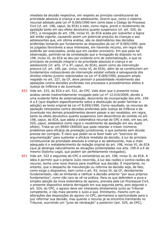 imediata da decisão respectiva, em respeito ao princípio constitucional da
prioridade absoluta à criança e ao adolescente. Ocorre que, como o sistema
recursal adotado pela Lei nº 8.069/1990 tem como base o Código de Processo
Civil (cf. art. 198, caput, do ECA) e este, como regra, prevê o recebimento da
apelação tanto em seu efeito devolutivo quanto suspensivo (cf. art. 520, do
CPC), a revogação do art. 198, inciso VI, do ECA acaba por subverter a lógica
até então vigente, causando assim um potencial prejuízo às crianças e aos
adolescentes que, em última análise, são os destinatários das decisões
proferidas tomando por fundamento as disposições da Lei nº 8.069/1990, pois
os julgados favoráveis a seus interesses, em havendo recurso, em regra não
poderão ser executados, ainda que em caráter provisório. Em que pese tal
observação, partindo-se da constatação que a revogação do disposto no art.
198, inciso VI, do ECA se deu por evidente erro de sistematização, e que os
princípios da proteção integral e da prioridade absoluta à criança e ao
adolescente (cf. arts. 1º e 4º, caput, do ECA), assim como da intervenção
precoce (cf. art. 100, par. único, inciso VI, do ECA), além de se constituírem em
fundamentos indissociáveis da intervenção estatal voltada à salvaguarda dos
direitos infanto-juvenis relacionados na Lei nº 8.069/1990, possuem amplo
respaldo no art. 227, da CF, deve persistir a possibilidade recebimento das
apelações contra decisões proferidas nos processos e procedimentos afetos à
Justiça da Infância e da Juventude.
850 Vide art. 215, do ECA e art. 521, do CPC. Vale dizer que o presente inciso
acabou sendo inadvertidamente revogado pela Lei nº 12.010/2009, devido a
uma evidente falha de sistematização, decorrente da incorporação dos arts. 199-
A a E (que dispõem especificamente sobre a destituição do poder familiar e
adoção) ao texto original da Lei nº 8.069/1990. Como resultado, os recursos de
apelação interpostos contra decisões proferidas pela Justiça da Infância e da
Juventude nos demais procedimentos devem passar a ser recebidos, em regra,
tanto no efeito devolutivo quanto suspensivo (em decorrência do contido no art.
198, caput, do ECA, que adota a sistemática recursal do CPC e este, em seu art.
520, caput, estabelece como regra o recebimento da apelação em seu duplo
efeito). Trata-se um ERRO CRASSO que pode retardar e trazer inúmeros
problemas para eficácia da prestação jurisdicional, e que portanto sem dúvida
precisa ser corrigido. É claro que poder-se-ia fazer todo um "exercício de
argumentação" para sustentar a eficácia imediata da decisão, à luz do princípio
constitucional da prioridade absoluta à criança e ao adolescente, mas o mais
adequado é o restabelecimento da redação original do art. 198, inciso VI, do ECA
(que já abrangia naturalmente as situações contempladas nos arts. 199-A a E do
mesmo Diploma Legal, que podem ser perfeitamente revogados).
851 Vide art. 522 e seguintes do CPC e comentários ao art. 198, inciso II, do ECA. A
idéia é permitir que o próprio Juízo recorrido, à luz das razões e contra-razões de
recurso, tenha uma nova chance para modificar sua decisão. É importante, no
entanto, que o despacho de manutenção ou reforma da decisão seja, de fato,
como exige o dispositivo, bem como o art. 93, inciso IX, da CF, devidamente
fundamentado, não se limitando a ratificar a decisão anterior “por seus próprios
fundamentos”, como não raro se vê na prática. Para os que defendem a pura e
simples adoção da nova sistemática do agravo, prevista pela Lei Processual Civil,
o presente dispositivo estaria derrogado em sua segunda parte, pois segundo o
art. 524, do CPC, o agravo deve ser interposto diretamente junto ao Tribunal
competente, e não mais perante o Juízo a quo. Entretanto, mesmo com as
alterações das disposições do agravo no CPC, permanece a oportunidade para o
juiz reformar sua decisão, mas quando o recurso já se encontra tramitando no
Tribunal, ocorrendo um "juízo de retratação" a posteriori (art. 529, do CPC).
 
