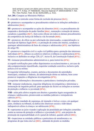 terá sempre o prazo em dobro para recorrer. (Precedentes). Recurso provido.
(STJ. 5ª T. R.Esp. nº 706658/SC. Recurso Especial nº 2004/0168456-7. Rel.
Min. Felix Fischer. Publ. DJ de 30/05/2005, p. 412).
Art. 201. Compete ao Ministério Público:
I - conceder a remissão como forma de exclusão do processo [863] ;
II - promover e acompanhar os procedimentos relativos às infrações atribuídas a
adolescentes [864] ;
III - promover e acompanhar as ações de alimentos [865] e os procedimentos de
suspensão e destituição do poder familiar [866] , nomeação e remoção de tutores,
curadores e guardiães [867] , bem como oficiar em todos os demais procedimentos
da competência da Justiça da Infância e da Juventude [868] ;
IV - promover, de ofício ou por solicitação dos interessados, a especialização e a
inscrição de hipoteca legal [869] e a prestação de contas dos tutores, curadores e
quaisquer administradores de bens de crianças e adolescentes [870] nas hipóteses
do artigo 98;
V - promover o inquérito civil e a ação civil pública para a proteção dos interesses
individuais [871] , difusos ou coletivos relativos à infância e à adolescência [872] ,
inclusive os definidos no artigo 220, §3°, inciso II, da Constituição Federal [873] ;
VI - instaurar procedimentos administrativos e, para instruí-los [874] :
a) expedir notificações para colher depoimentos ou esclarecimentos e, em caso de
não-comparecimento injustificado, requisitar condução coercitiva, inclusive pela
polícia civil ou militar;
b) requisitar informações, exames, perícias e documentos de autoridades
municipais, estaduais e federais, da administração direta ou indireta, bem como
promover inspeções e diligências investigatórias [875] ;
c) requisitar informações e documentos a particulares e instituições privadas;
VII - instaurar sindicâncias, requisitar diligências investigatórias e determinar a
instauração de inquérito policial, para apuração de ilícitos ou infrações as normas
de proteção a infância e a juventude [876] ;
VIII - zelar pelo efetivo respeito aos direitos e garantias legais assegurados às
crianças e adolescentes, promovendo as medidas judiciais e extrajudiciais
cabíveis [877] ;
IX - impetrar mandado de segurança, de injunção e habeas corpus, em qualquer
juízo, instância ou tribunal, na defesa dos interesses sociais e individuais
indisponíveis afetos à criança e ao adolescente [878] ;
X - representar ao juízo visando à aplicação de penalidade por infrações cometidas
contra as normas de proteção a infância e a juventude [879] , sem prejuízo da
promoção da responsabilidade civil e penal do infrator, quando cabível [880] ;
XI - inspecionar as entidades públicas e particulares de atendimento e os
programas de que trata esta Lei [881] , adotando de pronto as medidas
 
