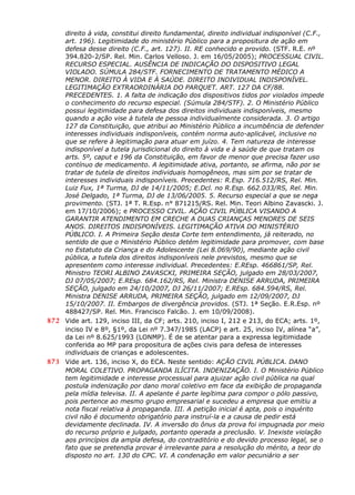 direito à vida, constitui direito fundamental, direito individual indisponível (C.F.,
art. 196). Legitimidade do ministério Público para a propositura de ação em
defesa desse direito (C.F., art. 127). II. RE conhecido e provido. (STF. R.E. nº
394.820-2/SP. Rel. Min. Carlos Velloso. J. em 16/05/2005); PROCESSUAL CIVIL.
RECURSO ESPECIAL. AUSÊNCIA DE INDICAÇÃO DO DISPOSITIVO LEGAL
VIOLADO. SÚMULA 284/STF. FORNECIMENTO DE TRATAMENTO MÉDICO A
MENOR. DIREITO À VIDA E À SAÚDE. DIREITO INDIVIDUAL INDISPONÍVEL.
LEGITIMAÇÃO EXTRAORDINÁRIA DO PARQUET. ART. 127 DA CF/88.
PRECEDENTES. 1. A falta de indicação dos dispositivos tidos por violados impede
o conhecimento do recurso especial. (Súmula 284/STF). 2. O Ministério Público
possui legitimidade para defesa dos direitos individuais indisponíveis, mesmo
quando a ação vise à tutela de pessoa individualmente considerada. 3. O artigo
127 da Constituição, que atribui ao Ministério Público a incumbência de defender
interesses individuais indisponíveis, contém norma auto-aplicável, inclusive no
que se refere à legitimação para atuar em juízo. 4. Tem natureza de interesse
indisponível a tutela jurisdicional do direito à vida e à saúde de que tratam os
arts. 5º, caput e 196 da Constituição, em favor de menor que precisa fazer uso
contínuo de medicamento. A legitimidade ativa, portanto, se afirma, não por se
tratar de tutela de direitos individuais homogêneos, mas sim por se tratar de
interesses individuais indisponíveis. Precedentes: R.Esp. 716.512/RS, Rel. Min.
Luiz Fux, 1ª Turma, DJ de 14/11/2005; E.Dcl. no R.Esp. 662.033/RS, Rel. Min.
José Delgado, 1ª Turma, DJ de 13/06/2005. 5. Recurso especial a que se nega
provimento. (STJ. 1ª T. R.Esp. n° 871215/RS. Rel. Min. Teori Albino Zavascki. J.
em 17/10/2006); e PROCESSO CIVIL. AÇÃO CIVIL PÚBLICA VISANDO A
GARANTIR ATENDIMENTO EM CRECHE A DUAS CRIANÇAS MENORES DE SEIS
ANOS. DIREITOS INDISPONÍVEIS. LEGITIMAÇÃO ATIVA DO MINISTÉRIO
PÚBLICO. I. A Primeira Seção desta Corte tem entendimento, já reiterado, no
sentido de que o Ministério Público detém legitimidade para promover, com base
no Estatuto da Criança e do Adolescente (Lei 8.069/90), mediante ação civil
pública, a tutela dos direitos indisponíveis nele previstos, mesmo que se
apresentem como interesse individual. Precedentes: E.REsp. 466861/SP, Rel.
Ministro TEORI ALBINO ZAVASCKI, PRIMEIRA SEÇÃO, julgado em 28/03/2007,
DJ 07/05/2007; E.REsp. 684.162/RS, Rel. Ministra DENISE ARRUDA, PRIMEIRA
SEÇÃO, julgado em 24/10/2007, DJ 26/11/2007; E.REsp. 684.594/RS, Rel.
Ministra DENISE ARRUDA, PRIMEIRA SEÇÃO, julgado em 12/09/2007, DJ
15/10/2007. II. Embargos de divergência providos. (STJ. 1ª Seção. E.R.Esp. nº
488427/SP. Rel. Min. Francisco Falcão. J. em 10/09/2008).
872 Vide art. 129, inciso III, da CF; arts. 210, inciso I, 212 e 213, do ECA; arts. 1º,
inciso IV e 8º, §1º, da Lei nº 7.347/1985 (LACP) e art. 25, inciso IV, alínea “a”,
da Lei nº 8.625/1993 (LONMP). É de se atentar para a expressa legitimidade
conferida ao MP para propositura de ações civis para defesa de interesses
individuais de crianças e adolescentes.
873 Vide art. 136, inciso X, do ECA. Neste sentido: AÇÃO CIVIL PÚBLICA. DANO
MORAL COLETIVO. PROPAGANDA ILÍCITA. INDENIZAÇÃO. I. O Ministério Público
tem legitimidade e interesse processual para ajuizar ação civil pública na qual
postula indenização por dano moral coletivo em face da exibição de propaganda
pela mídia televisa. II. A apelante é parte legítima para compor o pólo passivo,
pois pertence ao mesmo grupo empresarial e sucedeu a empresa que emitiu a
nota fiscal relativa à propaganda. III. A petição inicial é apta, pois o inquérito
civil não é documento obrigatório para instruí-la e a causa de pedir está
devidamente declinada. IV. A inversão do ônus da prova foi impugnada por meio
do recurso próprio e julgado, portanto op