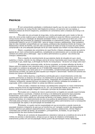 PREFÁCIO
É com extraordinária satisfação e indisfarçável orgulho que me vejo na condição de prefaciar
obra que o Promotor de Justiça Murillo José Digiácomo produziu, em parceria com sua esposa, a
Professora Ildeara de Amorim Digiácomo, consistente em comentários sobre o Estatuto da Criança e do
Adolescente.
Para além de uma amizade de longa data, minha admiração pelo autor reside no fato de
estar ele, como jurista orgânico que é, dedicando sua existência à causa da infância e juventude, com a
crença sincera de que a instalação de desejada sociedade melhor e mais justa só se dará com a real
implementação das promessas de cidadania contempladas no ordenamento jurídico - especialmente na
Constituição Federal e na Lei nº 8.069/1990 - para as nossas crianças e adolescentes. Esse verdadeiro
ideal de vida é também compartilhado por sua esposa, professora das disciplinas Direito da Criança e do
Adolescente e Direito de Família, que tem sido sua parceira de todas as horas na busca de uma melhor
compreensão e de uma adequada aplicação da lei por todos aqueles que militam na área infanto-juvenil.
Assim, a qualidade dos comentários do casal Murillo e Ildeara ultrapassa aquela que adviria
apenas de um mero conhecimento acadêmico, completando-se sobremaneira com a oriunda da labuta
cotidiana de ambos para a efetivação - seja na esfera administrativa ou judicial - dos direitos das
crianças e adolescentes.
Com o orgulho do reconhecimento de que estamos diante de situação em que o aluno
suplantou o mestre, recordo-me dos diálogos acerca de temas importantes para nossa luta pela infância
e juventude e que, desde logo, a afirmação do Murillo me tranquilizava: “Já escrevi um artigo sobre isso”.
A presente obra contempla então, de forma compilada, as corretas reflexões de Murillo e
Ildeara sobre as matérias mais relevantes para a área da infância e juventude, especialmente aquelas
que surgem no cotidiano da aplicação da Lei nº 8.069/1990 (especialmente diante das recentes
alterações introduzidas a seu texto pela Lei nº 12.010/2009), complementada pela legislação nacional e
internacional correlata, por parte de todos aqueles que integram o denominado “Sistema de Garantia dos
Direitos da Criança e do Adolescente”.
Como melhor doutrina, a significativa contribuição para o encaminhamento correto das
questões pertinentes ao Estatuto da Criança e do Adolescente se apresenta indisputável, assim como sua
leitura exsurge indispensável aos operadores do direito, integrantes dos Conselhos de Direitos e
Tutelares, professores, equipes técnicas vinculadas à área da infância, entidades da sociedade civil
organizada, enfim a todos que militam no campo da infância e juventude.
Como se sabe, o Estatuto da Criança e do Adolescente comparece no nosso ordenamento
jurídico enquanto forma de regulamentação do art. 227, da Constituição Federal, que absorveu os
ditames da doutrina da proteção integral e contempla o princípio da prioridade absoluta.
Formulado com o objetivo de intervir positivamente na tragédia de exclusão experimentada
pela nossa infância e juventude, o Estatuto da Criança e do Adolescente apresenta duas propostas
fundamentais, quais sejam: a) garantir que as crianças e adolescentes brasileiros, até então
reconhecidos como meros objetos de intervenção da família e do Estado, passem a ser tratados como
sujeitos de direitos; b) o desenvolvimento de uma nova política de atendimento à infância e juventude,
informada pelos princípios constitucionais da descentralização político-administrativa (com a consequente
municipalização das ações) e da participação da sociedade civil.
Entretanto, no quadro real de marginalidade em que se encontra a grande maioria da
população brasileira (integrante do país que se transformou em ‘campeão mundial’ das desigualdades
sociais), sabemos que padecem especialmente as nossas crianças e adolescentes, vítimas frágeis e
vulneradas pela omissão da família, da sociedade e, principalmente, do Estado, no que tange ao
asseguramento dos seus direitos fundamentais.
Diante de um contexto de desassistência e abandono (calcula-se a existência de cerca de 40
milhões de carentes e abandonados), almeja-se que as regras de cidadania contempladas no
ordenamento jurídico em prol da população infanto-juvenil não permaneçam meras ‘declarações
1/490
 