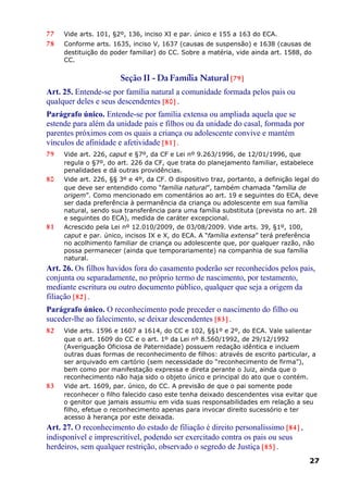 77 Vide arts. 101, §2º, 136, inciso XI e par. único e 155 a 163 do ECA.
78 Conforme arts. 1635, inciso V, 1637 (causas de suspensão) e 1638 (causas de
destituição do poder familiar) do CC. Sobre a matéria, vide ainda art. 1588, do
CC.
Seção II - Da Família Natural [79]
Art. 25. Entende-se por família natural a comunidade formada pelos pais ou
qualquer deles e seus descendentes [80] .
Parágrafo único. Entende-se por família extensa ou ampliada aquela que se
estende para além da unidade pais e filhos ou da unidade do casal, formada por
parentes próximos com os quais a criança ou adolescente convive e mantém
vínculos de afinidade e afetividade [81] .
79 Vide art. 226, caput e §7º, da CF e Lei nº 9.263/1996, de 12/01/1996, que
regula o §7º, do art. 226 da CF, que trata do planejamento familiar, estabelece
penalidades e dá outras providências.
80 Vide art. 226, §§ 3º e 4º, da CF. O dispositivo traz, portanto, a definição legal do
que deve ser entendido como “família natural”, também chamada “família de
origem”. Como mencionado em comentários ao art. 19 e seguintes do ECA, deve
ser dada preferência à permanência da criança ou adolescente em sua família
natural, sendo sua transferência para uma família substituta (prevista no art. 28
e seguintes do ECA), medida de caráter excepcional.
81 Acrescido pela Lei nº 12.010/2009, de 03/08/2009. Vide arts. 39, §1º, 100,
caput e par. único, incisos IX e X, do ECA. A “família extensa” terá preferência
no acolhimento familiar de criança ou adolescente que, por qualquer razão, não
possa permanecer (ainda que temporariamente) na companhia de sua família
natural.
Art. 26. Os filhos havidos fora do casamento poderão ser reconhecidos pelos pais,
conjunta ou separadamente, no próprio termo de nascimento, por testamento,
mediante escritura ou outro documento público, qualquer que seja a origem da
filiação [82] .
Parágrafo único. O reconhecimento pode preceder o nascimento do filho ou
suceder-lhe ao falecimento, se deixar descendentes [83] .
82 Vide arts. 1596 e 1607 a 1614, do CC e 102, §§1º e 2º, do ECA. Vale salientar
que o art. 1609 do CC e o art. 1º da Lei nº 8.560/1992, de 29/12/1992
(Averiguação Oficiosa de Paternidade) possuem redação idêntica e incluem
outras duas formas de reconhecimento de filhos: através de escrito particular, a
ser arquivado em cartório (sem necessidade do “reconhecimento de firma”),
bem como por manifestação expressa e direta perante o Juiz, ainda que o
reconhecimento não haja sido o objeto único e principal do ato que o contém.
83 Vide art. 1609, par. único, do CC. A previsão de que o pai somente pode
reconhecer o filho falecido caso este tenha deixado descendentes visa evitar que
o genitor que jamais assumiu em vida suas responsabilidades em relação a seu
filho, efetue o reconhecimento apenas para invocar direito sucessório e ter
acesso à herança por este deixada.
Art. 27. O reconhecimento do estado de filiação é direito personalíssimo [84] ,
indisponível e imprescritível, podendo ser exercitado contra os pais ou seus
herdeiros, sem qualquer restrição, observado o segredo de Justiça [85] .
27
 