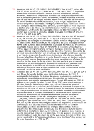 93 Acrescido pela Lei nº 12.010/2009, de 03/08/2009. Vide arts. 87, incisos VI e
VII, 92, inciso V e 197-C, §1º, do ECA e art. 1733, caput, do CC. O dispositivo
encerra um verdadeiro princípio: deve-se procurar preservar os vínculos
fraternais, ressalvada a comprovada ocorrência de situação excepcionalíssima
que autorize solução diversa como, por exemplo, no caso de abusos praticados
por um dos irmãos em relação ao outro. Assim sendo, não mais se deve colocar
os irmãos em famílias substitutas diversas, o que realça a necessidade de
investir em políticas destinadas à reintegração familiar e/ou à colocação familiar
das crianças e adolescentes junto a parentes, que em regra são mais propensos
a acolher grupos de irmãos, especialmente quando numerosos, sem prejuízo da
realização de um trabalho de preparação psicossocial dos interessados em
adotar, que contemple o estímulo à adoção de grupos de irmãos (cf. arts. 50,
§§3º e 4º e 197-C, do ECA).
94 Acrescido pela Lei nº 12.010/2009, de 03/08/2009. Vide arts. 86, 87, incisos VI
e VII, 88, inciso VI, 92, inciso VIII e 151, do ECA. O dispositivo enaltece a
importância de realização de um trabalho voltado à efetiva integração da criança
ou adolescente à família substituta, na perspectiva de que a colocação familiar
tenha êxito, evitando possível resistência à aplicação da medida ou problemas de
adaptação daquela ao seu novo lar. Para tanto, é necessária uma articulação
entre a equipe interprofissional a serviço da Justiça da Infância e da Juventude e
a equipe técnica responsável pela execução da política municipal de garantia do
direito à convivência familiar, sem prejuízo da participação também dos técnicos
a serviço dos programas de acolhimento institucional e familiar que deverão
integrar tal política. O contido no presente dispositivo deve ser também aplicado
(por analogia) quando da reintegração da criança ou adolescente afastado do
convívio familiar à sua família de origem, de modo que haja uma preparação
adequada e um acompanhamento posterior, devendo-se, em qualquer caso,
tomar as cautelas e providências necessárias para que a medida surta os
resultados desejados e que a criança/adolescente cresça num ambiente familiar
saudável, cercada de amor e cuidados.
95 Acrescido pela Lei nº 12.010/2009, de 03/08/2009. Vide art. 161, §2º, do ECA e
art. 30, da Convenção da ONU sobre os Direitos da Criança, de 1989. A
preocupação do legislador foi destinar às crianças e adolescentes indígenas e
oriundas de comunidades remanescentes de quilombos um tratamento
diferenciado, que respeite suas peculiaridades (cf. art. 100, caput, do ECA). O
diálogo e a articulação de ações (cf. art. 86, do ECA) entre os antropólogos e
técnicos do órgão federal responsável pela política indigenista e a equipe
interprofissional a serviço da Justiça da Infância e da Juventude é fundamental,
como forma de evitar ou minorar possíveis traumas decorrentes do afastamento
da criança ou adolescente do seio de sua comunidade, em razão da diversidade
cultural existente. A previsão da observância de certas cautelas e princípios
quando do atendimento de indígenas está também presente em normas
internacionais, como é o caso da Convenção nº 169/1989, da OIT, de
27/06/1989, aprovada pelo Dec. Legislativo nº 143/2002, de 20/06/2002 e
promulgada pelo Decreto nº 5.051/2004, de 19/04/2004. Cumpre observar, por
fim, que a partir de uma interpretação extensiva do dispositivo, a intervenção de
antropólogos e as cautelas adicionais nele referidas devem ser também
observadas quando do atendimento de crianças, adolescentes e famílias
provenientes de outros grupos étnicos e/ou cuja diversidade cultural assim o
determine, a exemplo dos ciganos, devendo-se, em qualquer caso, respeitar o
quanto possível sua cultura e seus costumes, livre de qualquer preconceito ou
discriminação em razão da origem da família que, nunca é demais lembrar, será
sempre destinatária de “especial proteção por parte do Estado” (lato sensu), por
força do disposto no art. 226, da CF.
31
 