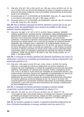 96 Vide arts. 215, §1º, 231 e 232, da CF, art. 100, par. único, do ECA e art. 6º, da
Lei nº 6.001/1973, de 19/12/1973 (Estatuto do Índio). O respeito à cultura e os
costumes dos povos indígenas e das comunidades remanescentes de quilombos
passa a ser obrigatório.
97 Acrescido pela Lei nº 12.010/2009, de 03/08/2009. Vide arts. 4º, caput (direito
à convivência comunitária), 28, §3º e 100, caput, do ECA.
98 Acrescido pela Lei nº 12.010/2009, de 03/08/2009. Vide arts. 86, 87, incisos VI
e VII, 88, inciso VI e 151, do ECA.
Art. 29. Não se deferirá colocação em família substituta a pessoa que revele, por
qualquer modo, incompatibilidade com a natureza da medida ou não ofereça
ambiente familiar adequado [99] .
99 Vide arts. 50, §§1º e 2º, 167 e 197-C, do ECA. Sobre a matéria: ADOÇÃO.
FAMÍLIA SUBSTITUTA. ESTUDO SOCIAL CONTRÁRIO. NÃO COMPROVAÇÃO DOS
REQUISITOS LEGAIS (ARTIGOS 29 e 43 DO ECA). DECISÃO CONFIRMADA. 1.
Para que uma criança seja colocada mediante adoção, em uma família
substituta, é necessário a rigorosa comprovação dos critérios de compatibilidade
da pessoa que deseja adotar com a natureza da medida, do ambiente familiar
adequado, das vantagens para o adotando e da fundamentação calcada em
motivos legítimos, previstos nos artigos 29 e 43, do ECA, vez que os interesses
do menor prevalecem sobre a vontade dos adotantes. 2. Não elididos os pontos
contrários à adoção constantes do estudo social, pelas provas produzidas pelos
requerentes, deve ser rejeitada a pretensão de colocação da criança na família
substituta. (TJPR. Rec.Ap.ECA nº 98.2581-2. Rel. Des. Accácio Cambi. Ac. nº
8346. J. em 08/03/1999).
Art. 30. A colocação em família substituta não admitirá transferência da criança ou
adolescente a terceiros ou a entidades governamentais ou não-governamentais, sem
autorização judicial [100] .
100 Vide arts. 148, caput e inciso III e par. único, inciso I, do ECA. Em outras
palavras, a colocação de criança ou adolescente em família substituta, em
qualquer de suas modalidades, é medida de competência privativa da autoridade
judiciária, não podendo ser aplicada pelo Conselho Tutelar (inteligência do art.
136, inciso I, do ECA) e muito menos por entidades de acolhimento familiar, que
embora devam estimular (sempre que esgotadas as possibilidades de retorno da
criança ou adolescente à família de origem) a integração da criança ou
adolescente que se encontre inserida em programa de acolhimento institucional
em família substituta (conforme disposto no art. 92, inciso II do ECA), isto
somente poderá ser concretizado mediante intervenção da autoridade judiciária
competente, o que vale inclusive para transferência de crianças e adolescentes
de uma entidade para outra.
Art. 31. A colocação em família substituta estrangeira constitui medida
excepcional, somente admissível na modalidade de adoção [101] .
101 Vide arts. 50, §10, 51, 52 e 52-A a D, do ECA e art. 4º, alínea “b”, da
“Convenção de Haia” (Convenção Relativa à Proteção das Crianças e Cooperação
em Matéria de Adoção Internacional), datada de 1993, assinada e ratificada no
Brasil, tendo sido promulgada pelo Decreto Legislativo nº 3.087/1999, de
21/06/1999.
Art. 32. Ao assumir a guarda ou a tutela, o responsável prestará compromisso de
bem e fielmente desempenhar o encargo, mediante termo nos autos [102] .
32
 
