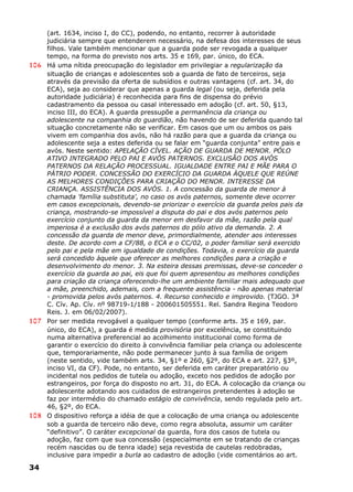(art. 1634, inciso I, do CC), podendo, no entanto, recorrer à autoridade
judiciária sempre que entenderem necessário, na defesa dos interesses de seus
filhos. Vale também mencionar que a guarda pode ser revogada a qualquer
tempo, na forma do previsto nos arts. 35 e 169, par. único, do ECA.
106 Há uma nítida preocupação do legislador em privilegiar a regularização da
situação de crianças e adolescentes sob a guarda de fato de terceiros, seja
através da previsão da oferta de subsídios e outras vantagens (cf. art. 34, do
ECA), seja ao considerar que apenas a guarda legal (ou seja, deferida pela
autoridade judiciária) é reconhecida para fins de dispensa do prévio
cadastramento da pessoa ou casal interessado em adoção (cf. art. 50, §13,
inciso III, do ECA). A guarda pressupõe a permanência da criança ou
adolescente na companhia do guardião, não havendo de ser deferida quando tal
situação concretamente não se verificar. Em casos que um ou ambos os pais
vivem em companhia dos avós, não há razão para que a guarda da criança ou
adolescente seja a estes deferida ou se falar em “guarda conjunta” entre pais e
avós. Neste sentido: APELAÇÃO CÍVEL. AÇÃO DE GUARDA DE MENOR. PÓLO
ATIVO INTEGRADO PELO PAI E AVÓS PATERNOS. EXCLUSÃO DOS AVÓS
PATERNOS DA RELAÇÃO PROCESSUAL. IGUALDADE ENTRE PAI E MÃE PARA O
PÁTRIO PODER. CONCESSÃO DO EXERCÍCIO DA GUARDA ÀQUELE QUE REÚNE
AS MELHORES CONDIÇÕES PARA CRIAÇÃO DO MENOR. INTERESSE DA
CRIANÇA. ASSISTÊNCIA DOS AVÓS. 1. A concessão da guarda de menor à
chamada 'família substituta', no caso os avós paternos, somente deve ocorrer
em casos excepcionais, devendo-se priorizar o exercício da guarda pelos pais da
criança, mostrando-se impossível a disputa do pai e dos avós paternos pelo
exercício conjunto da guarda da menor em desfavor da mãe, razão pela qual
imperiosa é a exclusão dos avós paternos do pólo ativo da demanda. 2. A
concessão da guarda de menor deve, primordialmente, atender aos interesses
deste. De acordo com a CF/88, o ECA e o CC/02, o poder familiar será exercido
pelo pai e pela mãe em igualdade de condições. Todavia, o exercício da guarda
será concedido àquele que oferecer as melhores condições para a criação e
desenvolvimento do menor. 3. Na esteira dessas premissas, deve-se conceder o
exercício da guarda ao pai, eis que foi quem apresentou as melhores condições
para criação da criança oferecendo-lhe um ambiente familiar mais adequado que
a mãe, preenchido, ademais, com a frequente assistência - não apenas material
- promovida pelos avós paternos. 4. Recurso conhecido e improvido. (TJGO. 3ª
C. Cív. Ap. Cív. nº 98719-1/188 - 200601505551. Rel. Sandra Regina Teodoro
Reis. J. em 06/02/2007).
107 Por ser medida revogável a qualquer tempo (conforme arts. 35 e 169, par.
único, do ECA), a guarda é medida provisória por excelência, se constituindo
numa alternativa preferencial ao acolhimento institucional como forma de
garantir o exercício do direito à convivência familiar pela criança ou adolescente
que, temporariamente, não pode permanecer junto à sua família de origem
(neste sentido, vide também arts. 34, §1º e 260, §2º, do ECA e art. 227, §3º,
inciso VI, da CF). Pode, no entanto, ser deferida em caráter preparatório ou
incidental nos pedidos de tutela ou adoção, exceto nos pedidos de adoção por
estrangeiros, por força do disposto no art. 31, do ECA. A colocação da criança ou
adolescente adotando aos cuidados de estrangeiros pretendentes à adoção se
faz por intermédio do chamado estágio de convivência, sendo regulada pelo art.
46, §2º, do ECA.
108 O dispositivo reforça a idéia de que a colocação de uma criança ou adolescente
sob a guarda de terceiro não deve, como regra absoluta, assumir um caráter
“definitivo”. O caráter excepcional da guarda, fora dos casos de tutela ou
adoção, faz com que sua concessão (especialmente em se tratando de crianças
recém nascidas ou de tenra idade) seja revestida de cautelas redobradas,
inclusive para impedir a burla ao cadastro de adoção (vide comentários ao art.
34
 