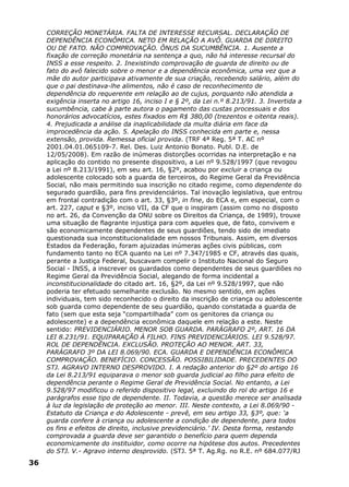 CORREÇÃO MONETÁRIA. FALTA DE INTERESSE RECURSAL. DECLARAÇÃO DE
DEPENDÊNCIA ECONÔMICA. NETO EM RELAÇÃO A AVÔ. GUARDA DE DIREITO
OU DE FATO. NÃO COMPROVAÇÃO. ÔNUS DA SUCUMBÊNCIA. 1. Ausente a
fixação de correção monetária na sentença a quo, não há interesse recursal do
INSS a esse respeito. 2. Inexistindo comprovação de guarda de direito ou de
fato do avô falecido sobre o menor e a dependência econômica, uma vez que a
mãe do autor participava ativamente de sua criação, recebendo salário, além do
que o pai destinava-lhe alimentos, não é caso de reconhecimento de
dependência do requerente em relação ao de cujus, porquanto não atendida a
exigência inserta no artigo 16, inciso I e § 2º, da Lei n.º 8.213/91. 3. Invertida a
sucumbência, cabe à parte autora o pagamento das custas processuais e dos
honorários advocatícios, estes fixados em R$ 380,00 (trezentos e oitenta reais).
4. Prejudicada a análise da inaplicabilidade da multa diária em face da
improcedência da ação. 5. Apelação do INSS conhecida em parte e, nessa
extensão, provida. Remessa oficial provida. (TRF 4ª Reg. 5ª T. AC nº
2001.04.01.065109-7. Rel. Des. Luiz Antonio Bonato. Publ. D.E. de
12/05/2008). Em razão de inúmeras distorções ocorridas na interpretação e na
aplicação do contido no presente dispositivo, a Lei nº 9.528/1997 (que revogou
a Lei nº 8.213/1991), em seu art. 16, §2º, acabou por excluir a criança ou
adolescente colocado sob a guarda de terceiros, do Regime Geral da Previdência
Social, não mais permitindo sua inscrição no citado regime, como dependente do
segurado guardião, para fins previdenciários. Tal inovação legislativa, que entrou
em frontal contradição com o art. 33, §3º, in fine, do ECA e, em especial, com o
art. 227, caput e §3º, inciso VII, da CF que o inspiram (assim como no disposto
no art. 26, da Convenção da ONU sobre os Direitos da Criança, de 1989), trouxe
uma situação de flagrante injustiça para com aqueles que, de fato, convivem e
são economicamente dependentes de seus guardiões, tendo sido de imediato
questionada sua inconstitucionalidade em nossos Tribunais. Assim, em diversos
Estados da Federação, foram ajuizadas inúmeras ações civis públicas, com
fundamento tanto no ECA quanto na Lei nº 7.347/1985 e CF, através das quais,
perante a Justiça Federal, buscavam compelir o Instituto Nacional do Seguro
Social - INSS, a inscrever os guardados como dependentes de seus guardiões no
Regime Geral da Previdência Social, alegando de forma incidental a
inconstitucionalidade do citado art. 16, §2º, da Lei nº 9.528/1997, que não
poderia ter efetuado semelhante exclusão. No mesmo sentido, em ações
individuais, tem sido reconhecido o direito da inscrição de criança ou adolescente
sob guarda como dependente de seu guardião, quando constatada a guarda de
fato (sem que esta seja “compartilhada” com os genitores da criança ou
adolescente) e a dependência econômica daquele em relação a este. Neste
sentido: PREVIDENCIÁRIO. MENOR SOB GUARDA. PARÁGRAFO 2º, ART. 16 DA
LEI 8.231/91. EQUIPARAÇÃO À FILHO. FINS PREVIDENCIÁRIOS. LEI 9.528/97.
ROL DE DEPENDÊNCIA. EXCLUSÃO. PROTEÇÃO AO MENOR. ART. 33,
PARÁGRAFO 3º DA LEI 8.069/90. ECA. GUARDA E DEPENDÊNCIA ECONÔMICA
COMPROVAÇÃO. BENEFÍCIO. CONCESSÃO. POSSIBILIDADE. PRECEDENTES DO
STJ. AGRAVO INTERNO DESPROVIDO. I. A redação anterior do §2º do artigo 16
da Lei 8.213/91 equiparava o menor sob guarda judicial ao filho para efeito de
dependência perante o Regime Geral de Previdência Social. No entanto, a Lei
9.528/97 modificou o referido dispositivo legal, excluindo do rol do artigo 16 e
parágrafos esse tipo de dependente. II. Todavia, a questão merece ser analisada
à luz da legislação de proteção ao menor. III. Neste contexto, a Lei 8.069/90 -
Estatuto da Criança e do Adolescente - prevê, em seu artigo 33, §3º, que: ‘a
guarda confere à criança ou adolescente a condição de dependente, para todos
os fins e efeitos de direito, inclusive previdenciário.’ IV. Desta forma, restando
comprovada a guarda deve ser garantido o benefício para quem dependa
economicamente do instituidor, como ocorre na hipótese dos autos. Precedentes
do STJ. V.- Agravo interno desprovido. (STJ. 5ª T. Ag.Rg. no R.E. nº 684.077/RJ
36
 