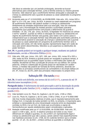 não deve se estender por um período prolongado, devendo-se buscar
alternativas para colocação familiar, junto à família extensa ou mesmo perante
terceiros. Vale observar que o acolhimento familiar pressupõe a colocação da
criança ou adolescente sob a guarda da pessoa ou casal cadastrado no programa
respectivo.
114 Acrescido pela Lei nº 12.010/2009, de 03/08/2009. Vide arts. 101, inciso VIII e
§§1º a 12 e 170, par. único, do ECA. A pessoa ou casal cadastrado em programa
de acolhimento familiar não poderá receber a criança ou adolescente
diretamente da entidade responsável pela sua execução, mas sim mediante
guarda, com a formalização da medida perante a autoridade judiciária
competente (que posteriormente comunicará o deferimento da guarda à
entidade - cf. art. 170, par. único, do ECA). O legislador foi impreciso ao utilizar
o termo “poderá”, quando se refere à colocação da criança ou adolescente em
regime de acolhimento familiar sob guarda, pois neste e em outros casos é
indispensável que a colocação familiar seja efetuada pela autoridade judiciária. A
única alternativa possível à colocação de crianças e adolescentes sob a guarda
da pessoa ou casal cadastrado em programa de acolhimento familiar será a
colocação sob tutela, em não tendo aqueles representante legal (em razão de
seus pais serem desconhecidos, falecidos ou já suspensos ou destituídos do
poder familiar).
Art. 35. A guarda poderá ser revogada a qualquer tempo, mediante ato judicial
fundamentado, ouvido o Ministério Público [115] .
115 Vide arts. 100, par. único; 101, §2º; 169, par. único; 201, inciso III e 202 a
204, todos do ECA. Embora a guarda possa ser revogada a qualquer tempo, é
indispensável que os guardiões sejam ouvidos e informados das razões da
medida, facultando-se-lhes a produção de provas em sua defesa. Em outras
palavras, embora a destituição de guarda possa ser decretada em caráter
liminar, a medida não poderá ser tomada de forma arbitrária, devendo ser
observados os princípios constitucionais do contraditório e da ampla defesa (cf.
art. 5º, inciso LV, da CF), além dos princípios relacionados no próprio ECA.
Subseção III - Da tutela [116]
Art. 36. A tutela será deferida, nos termos da lei civil [117] , a pessoa de até 18
(dezoito) anos incompletos [118] .
Parágrafo único. O deferimento da tutela pressupõe a prévia decretação da perda
ou suspensão do poder familiar [119] e implica necessariamente o dever de
guarda [120] .
116 Vide também Livro IV, Título IV, Capítulo I, do CC (arts. 1728 a 1766).
117 Livro IV, Título IV, Capítulo I, do CC (arts. 1728 a 1766). A Lei nº 8.069/1990
não traz muitas disposições relativas à tutela, que é regulada basicamente pelo
Código Civil. A inserção da tutela também no ECA, no entanto, é importante para
enfatizar a necessidade de uma interpretação conjunta entre as disposições
contidas no ECA e na Lei Civil, de modo que os princípios e regras de
hermenêutica por aquele estabelecidos sejam considerados e aplicados.
118 Redação modificada pela Lei nº 12.010/2009, de 03/08/2009. Vide arts. 5º,
caput e 1728 e sgts., do CC. O objetivo precípuo da tutela (e seu maior
diferencial em relação à guarda), é o de conferir um representante legal à
criança ou adolescente que não o possui, sendo cabível mais especificamente
nas hipóteses previstas no art. 1728, do CC (valendo lembrar que a simples
guarda - cf. art. 33, do ECA -, embora atribua ao guardião a condição de
38
 
