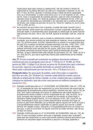responsável legal pela criança ou adolescente, não lhe confere o direito de
representá-la na prática dos atos da vida civil, ressalvado o disposto no art. 33,
§2º, in fine, do ECA). Quando o tutelado atinge a idade da plena capacidade
civil, ou é emancipado, a tutela cessa pleno jure, ex vi do disposto no art. 1763,
do CC. Caso a incapacidade do tutelado persistir, após ter este completado 18
(dezoito) anos de idade, em razão de qualquer das hipóteses do art. 1767, do
CC, deverá ter decretada sua interdição e ser colocado sob a curatela de quem
de direito, nos moldes do previsto no Livro IV, Título IV, Capítulo II, do CC (arts.
1767 a 1783, do CC).
119 Ao contrário do que ocorre com a guarda, a tutela não pode coexistir com o
poder familiar, tendo assim por pressuposto a prévia suspensão, destituição ou
extinção deste. O procedimento para suspensão ou destituição do poder familiar
está previsto nos arts. 155 a 163, do ECA. Quanto à extinção, vide art. 1635 do
CC.
120 É imprescindível, portanto, que a criança ou adolescente resida com o tutor
nomeado, que deverá prestar-lhe toda assistência material, moral e educacional
(art. 33, primeira parte, do ECA), representá-lo ou assisti-lo na prática dos atos
da vida civil e exercer os demais encargos previstos nos arts. 1740, 1741, 1747
e 1748, todos do CC. Isto não significa, no entanto, que o tutor não possa
pleitear alimentos junto aos pais de seu pupilo, pois como visto acima, o dever
de prestar alimentos persiste mesmo após eventual destituição do poder
familiar, já que é determinado pela relação de parentesco (cf. art. 1694, do CC e
art. 229, da CF), que não é suprimida mesmo pelo deferimento de tal medida
extrema.
Art. 37. O tutor nomeado por testamento ou qualquer documento autêntico,
conforme previsto no parágrafo único do art. 1.729 da Lei nº 10.406, de 10 de
janeiro de 2002 - Código Civil, deverá, no prazo de 30 (trinta) dias após a abertura
da sucessão, ingressar com pedido destinado ao controle judicial do ato,
observando o procedimento previsto nos arts. 165 a 170 desta Lei [121] .
Parágrafo único. Na apreciação do pedido, serão observados os requisitos
previstos nos arts. 28 e 29 desta Lei, somente sendo deferida a tutela à pessoa
indicada na disposição de última vontade, se restar comprovado que a medida é
vantajosa ao tutelando e que não existe outra pessoa em melhores condições de
assumi-la [122] .
121 Redação modificada pela Lei nº 12.010/2009, de 03/08/2009. Vide art. 1729, do
CC. A nomeação de tutor por testamento ou outro documento não prescinde da
deflagração de procedimento judicial específico, previsto nos arts. 165 a 170, do
ECA, com vista à colocação da criança ou adolescente sob tutela (embora o
procedimento venha a adotar a forma simplificada do art. 166, do ECA). Se o
tutor nomeado não ingressar com o pedido de nomeação no prazo legal, o
Ministério Público poderá fazê-lo, ex vi do disposto no art. 201, inciso III, do
ECA. Desnecessário dizer que a tutela testamentária somente terá lugar se
ambos os pais forem falecidos (ou se falecido apenas aquele em nome do qual a
criança/adolescente estiver registrado ou apenas aquele que exercer o poder
familiar em relação a este). Enquanto a criança/adolescente tiver ao menos um
dos pais, e este se encontrar no regular exercício do poder familiar, não há que
se falar em tutela.
122 Redação modificada pela Lei nº 12.010/2009, de 03/08/2009. Vide art. 151, do
ECA. O tutor nomeado (melhor seria que o legislador tivesse dito “indicado”)
pelos pais por testamento ou outro documento autêntico deverá demonstrar que
preenche os requisitos legais necessários a assumir o encargo, podendo a
39
 