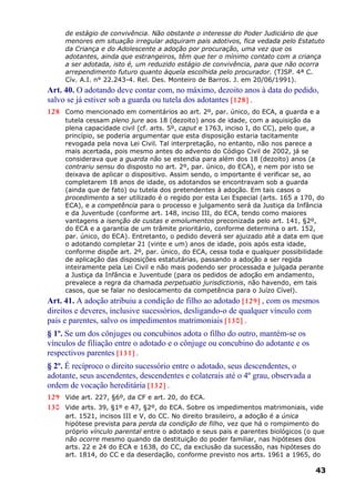 de estágio de convivência. Não obstante o interesse do Poder Judiciário de que
menores em situação irregular adquiram pais adotivos, fica vedada pelo Estatuto
da Criança e do Adolescente a adoção por procuração, uma vez que os
adotantes, ainda que estrangeiros, têm que ter o mínimo contato com a criança
a ser adotada, isto é, um reduzido estágio de convivência, para que não ocorra
arrependimento futuro quanto àquela escolhida pelo procurador. (TJSP. 4ª C.
Cív. A.I. n° 22.243-4. Rel. Des. Monteiro de Barros. J. em 20/06/1991).
Art. 40. O adotando deve contar com, no máximo, dezoito anos à data do pedido,
salvo se já estiver sob a guarda ou tutela dos adotantes [128] .
128 Como mencionado em comentários ao art. 2º, par. único, do ECA, a guarda e a
tutela cessam pleno jure aos 18 (dezoito) anos de idade, com a aquisição da
plena capacidade civil (cf. arts. 5º, caput e 1763, inciso I, do CC), pelo que, a
princípio, se poderia argumentar que esta disposição estaria tacitamente
revogada pela nova Lei Civil. Tal interpretação, no entanto, não nos parece a
mais acertada, pois mesmo antes do advento do Código Civil de 2002, já se
considerava que a guarda não se estendia para além dos 18 (dezoito) anos (a
contrariu sensu do disposto no art. 2º, par. único, do ECA), e nem por isto se
deixava de aplicar o dispositivo. Assim sendo, o importante é verificar se, ao
completarem 18 anos de idade, os adotandos se encontravam sob a guarda
(ainda que de fato) ou tutela dos pretendentes à adoção. Em tais casos o
procedimento a ser utilizado é o regido por esta Lei Especial (arts. 165 a 170, do
ECA), e a competência para o processo e julgamento será da Justiça da Infância
e da Juventude (conforme art. 148, inciso III, do ECA, tendo como maiores
vantagens a isenção de custas e emolumentos preconizada pelo art. 141, §2º,
do ECA e a garantia de um trâmite prioritário, conforme determina o art. 152,
par. único, do ECA). Entretanto, o pedido deverá ser ajuizado até a data em que
o adotando completar 21 (vinte e um) anos de idade, pois após esta idade,
conforme dispõe art. 2º, par. único, do ECA, cessa toda e qualquer possibilidade
de aplicação das disposições estatutárias, passando a adoção a ser regida
inteiramente pela Lei Civil e não mais podendo ser processada e julgada perante
a Justiça da Infância e Juventude (para os pedidos de adoção em andamento,
prevalece a regra da chamada perpetuatio jurisdictionis, não havendo, em tais
casos, que se falar no deslocamento da competência para o Juízo Cível).
Art. 41. A adoção atribuiu a condição de filho ao adotado [129] , com os mesmos
direitos e deveres, inclusive sucessórios, desligando-o de qualquer vínculo com
pais e parentes, salvo os impedimentos matrimoniais [130] .
§ 1º. Se um dos cônjuges ou concubinos adota o filho do outro, mantém-se os
vínculos de filiação entre o adotado e o cônjuge ou concubino do adotante e os
respectivos parentes [131] .
§ 2º. É recíproco o direito sucessório entre o adotado, seus descendentes, o
adotante, seus ascendentes, descendentes e colaterais até o 4º grau, observada a
ordem de vocação hereditária [132] .
129 Vide art. 227, §6º, da CF e art. 20, do ECA.
130 Vide arts. 39, §1º e 47, §2º, do ECA. Sobre os impedimentos matrimoniais, vide
art. 1521, incisos III e V, do CC. No direito brasileiro, a adoção é a única
hipótese prevista para perda da condição de filho, vez que há o rompimento do
próprio vínculo parental entre o adotado e seus pais e parentes biológicos (o que
não ocorre mesmo quando da destituição do poder familiar, nas hipóteses dos
arts. 22 e 24 do ECA e 1638, do CC, da exclusão da sucessão, nas hipóteses do
art. 1814, do CC e da deserdação, conforme previsto nos arts. 1961 a 1965, do
43
 