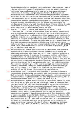 equipe interprofissional a serviço da Justiça da Infância e da Juventude. Como ao
contrário do que ocorre em outros países não é fixado um período mínimo de
convivência para adoção conjunta e/ou para que se entenda caracterizada a
“estabilidade da família”, a aferição do preenchimento deste requisito irá
depender da análise de cada caso e do entendimento (devidamente explicitado
na decisão) de cada Juízo ou Tribunal, dando margem a dúvidas e controvérsias.
136 O estabelecimento de uma diferença mínima de idade entre adotante e adotando
visa assegurar à família adotiva uma composição etária similar à de uma família
biológica, segundo o tradicional conceito da “adoptio naturam imitatur” (a
adoção procura imitar a natureza). A existência dessa diferença mínima de idade
visa também favorecer a própria relação paternofilial, tornando mais fácil aos
pais o exercício de sua autoridade em relação aos filhos.
137 Vide art. 1121, inciso II, do CPC, com a redação que lhe deu a Lei nº
11.112/2005, de 13/05/2005, que estabelece, como requisito da petição inicial
da ação de separação consensual, o acordo dos cônjuges acerca do regime de
visitas dos filhos crianças ou adolescentes. Quis o legislador evitar o deferimento
da adoção conjunta aos ex-cônjuges ou ex-companheiros sem que antes sejam
resolvidas as situações que geralmente são fontes de conflito entre os pais e de
angústia e sofrimento para os filhos. Na ausência de acordo, a adoção deverá ser
deferida a apenas um dos postulantes, notadamente aquele que apresentar
melhores condições éticas, morais e emocionais (inteligência do art. 29, do ECA)
e com o qual o adotando tiver maior relação de afinidade e afetividade (cf. art.
28, §3º, segunda parte, do ECA).
138 Redação modificada pela Lei nº 12.010/2009, de 03/08/2009, para acrescer a
possibilidade de os ex-companheiros também adotarem conjuntamente, em
observância ao disposto no art. 226, §3º, da CF. Houve também o acréscimo da
necessidade de avaliação da existência de vínculos de afinidade e afetividade
(prioritariamente sob a ótica da criança ou adolescente, logicamente - valendo
neste sentido observar o contido no art. 100, par. único, incisos II e IV, do ECA),
que justifiquem o deferimento da adoção conjunta para pais já separados, o que
somente deve ocorrer - como o dispositivo deixa claro - em caráter excepcional.
Desnecessário mencionar que, em tal caso, a realização de um estudo técnico
criterioso, assim como a adequada preparação psicossocial dos adotantes (cf.
arts. 50, §3º e 197-C, §1º, do ECA) e um sistemático acompanhamento
posterior (cf. art. 28, §5º, do ECA), mostram-se imprescindíveis.
139 Acrescido pela Lei nº 12.010/2009, de 03/08/2009. O deferimento da guarda
compartilhada deverá observar os requisitos próprios do instituto contidos na Lei
Civil, sem prejuízo da observância dos princípios, cautelas e critérios necessários
ao deferimento da adoção relacionados nos arts. 29 (a contrariu sensu), 43 e os
princípios relacionados no art. 100, caput e par. único do ECA.
140 Redação modificada pela Lei nº 12.010/2009, de 03/08/2009. Vide art. 5º, inciso
XXX, da CF; art. 47, §7º, do ECA e art. 1784 e sgts., do CC. É conhecida como
“adoção póstuma”, em que o adotante vem a falecer no curso do procedimento.
É o único caso em que a sentença constitutiva de adoção passa a produzir
efeitos não a partir de seu trânsito em julgado (como é a regra), mas sim a
partir da data do óbito do adotante, visando preservar os direitos sucessórios do
adotado. Embora a rigor, o deferimento da “adoção póstuma” tenha por
pressuposto o ajuizamento da ação de adoção antes do óbito do adotante, o STJ
já reconheceu, dadas as peculiaridades do caso, a possibilidade do deferimento
desta modalidade de adoção mesmo quando o procedimento é instaurado após o
óbito do adotante: ADOÇÃO PÓSTUMA. PROVA INEQUÍVOCA. O reconhecimento
da filiação na certidão de batismo, a que se conjugam outros elementos de
prova, demonstra a inequívoca intenção de adotar, o que pode ser declarado
ainda que ao tempo da morte não tenha tido início o procedimento para a
46
 