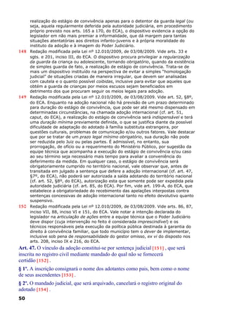 realização do estágio de convivência apenas para o detentor da guarda legal (ou
seja, aquela regularmente deferida pela autoridade judiciária, em procedimento
próprio previsto nos arts. 165 a 170, do ECA), o dispositivo evidencia a opção do
legislador em não mais premiar a informalidade, que dá margem para tantas
situações atentatórias aos direitos infanto-juvenis e à própria moralidade do
instituto da adoção e à imagem do Poder Judiciário.
148 Redação modificada pela Lei nº 12.010/2009, de 03/08/2009. Vide arts. 33 e
sgts. e 201, inciso III, do ECA. O dispositivo procura privilegiar a regularização
da guarda da criança ou adolescente, tornando obrigatório, quando da existência
de simples guarda de fato, a realização de estágio de convivência. Trata-se de
mais um dispositivo instituído na perspectiva de evitar a simples “homologação
judicial” de situações criadas de maneira irregular, que devem ser analisadas
com cautela e o quanto possível coibidas, inclusive para evitar que aqueles que
obtém a guarda de crianças por meios escusos sejam beneficiados em
detrimento dos que procuram seguir os meios legais para adoção.
149 Redação modificada pela Lei nº 12.010/2009, de 03/08/2009. Vide art. 52, §8º,
do ECA. Enquanto na adoção nacional não há previsão de um prazo determinado
para duração do estágio de convivência, que pode ser até mesmo dispensado em
determinadas circunstâncias, na chamada adoção internacional (cf. art. 51,
caput, do ECA), a realização do estágio de convivência será indispensável e terá
uma duração mínima previamente definida, o que se justifica diante da possível
dificuldade de adaptação do adotado à família substituta estrangeira, por
questões culturais, problemas de comunicação e/ou outros fatores. Vale destacar
que por se tratar de um prazo legal mínimo obrigatório, sua duração não pode
ser reduzida pelo Juiz ou pelas partes. É admissível, no entanto, sua
prorrogação, de ofício ou a requerimento do Ministério Público, por sugestão da
equipe técnica que acompanha a execução do estágio de convivência e/ou caso
ao seu término seja necessário mais tempo para avaliar a conveniência do
deferimento da medida. Em qualquer caso, o estágio de convivência será
obrigatoriamente cumprido no território nacional, vale observar que, antes de
transitada em julgado a sentença que defere a adoção internacional (cf. art. 47,
§7º, do ECA), não poderá ser autorizada a saída adotando do território nacional
(cf. art. 52, §8º, do ECA), autorização esta que somente pode ser expedida pela
autoridade judiciária (cf. art. 85, do ECA). Por fim, vide art. 199-A, do ECA, que
estabelece a obrigatoriedade do recebimento das apelações interpostas contra
sentenças concessivas de adoção internacional tanto no efeito devolutivo quanto
suspensivo.
150 Redação modificada pela Lei nº 12.010/2009, de 03/08/2009. Vide arts. 86, 87,
inciso VII, 88, inciso VI e 151, do ECA. Vale notar a intenção declarada do
legislador na articulação de ações entre a equipe técnica que o Poder Judiciário
deve dispor (cuja intervenção no feito é considerada imprescindível) e os
técnicos responsáveis pela execução da política pública destinada à garantia do
direito à convivência familiar, que todo município tem o dever de implementar,
inclusive sob pena de responsabilidade do gestor omisso, ex vi do disposto nos
arts. 208, inciso IX e 216, do ECA.
Art. 47. O vínculo da adoção constitui-se por sentença judicial [151] , que será
inscrita no registro civil mediante mandado do qual não se fornecerá
certidão [152] .
§ 1º. A inscrição consignará o nome dos adotantes como pais, bem como o nome
de seus ascendentes [153] .
§ 2º. O mandado judicial, que será arquivado, cancelará o registro original do
adotado [154] .
50
 
