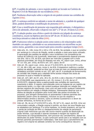 § 3º. A pedido do adotante, o novo registro poderá ser lavrado no Cartório do
Registro Civil do Município de sua residência [155] .
§ 4º. Nenhuma observação sobre a origem do ato poderá constar nas certidões do
registro [156] .
§ 5º. A sentença conferirá ao adotado o nome do adotante e, a pedido de qualquer
deles, poderá determinar a modificação do prenome [157] .
§ 6º. Caso a modificação de prenome seja requerida pelo adotante, é obrigatória a
oitiva do adotando, observado o disposto nos §§1º e 2º do art. 28 desta Lei [158] .
§ 7º. A adoção produz seus efeitos a partir do trânsito em julgado da sentença
constitutiva, exceto na hipótese prevista no §6º do art. 42 desta Lei, caso em que
terá força retroativa à data do óbito [159] .
§ 8º. O processo relativo à adoção assim como outros a ele relacionados serão
mantidos em arquivo, admitindo-se seu armazenamento em microfilme ou por
outros meios, garantida a sua conservação para consulta a qualquer tempo [160] .
151 Vide arts. 41, 148, inciso III e 165 a 170, do ECA. Na verdade, o que se constitui
por sentença é o vínculo de filiação, sendo a adoção o meio para tanto utilizado.
A apreciação dos pedidos de adoção e seus incidentes é de competência da
Justiça da Infância e da Juventude, observado o procedimento especial previsto
nos arts. 165 a 170, do ECA, que deve ser instruído e julgado com a mais
absoluta prioridade, por força do disposto nos arts. 4º, caput e par. único, alínea
“b” c/c 152, par. único, do ECA e art. 227, caput, da CF.
152 Vide art. 95, caput e par. único, da Lei nº 6.015/1973, de 31/12/1973 e arts.
17, 18, 48 e 100, par. único, inciso V, do ECA. O dispositivo reafirma o caráter
sigiloso da adoção, podendo-se dizer que se trata de mais um desdobramento do
verdadeiro princípio contido no art. 227, §6º, da CF. A proibição do fornecimento
de certidão não impede que o adotado tenha acesso integral aos autos do
processo no qual a medida foi aplicada.
153 Vide art. 227, §6º, da CF; arts. 20 e 41, do ECA e vide o Decreto nº 6.828/2009,
de 27/04/2009, que regulamenta o art. 29, incisos I, II e III, da Lei nº
6.015/1973, dispondo sobre a padronização das certidões de nascimento,
casamento e óbito. O registro será efetuado como se tratasse de um registro de
nascimento tardio, e a rigor não conterá qualquer distinção em relação aos
demais registros de nascimento, mais uma vez para evitar qualquer tratamento
discriminatório em relação à filiação biológica. Interessante observar que os
efeitos da adoção se projetam para muito além das partes envolvidas no
processo, pois atingem diretamente os ascendentes e demais parentes dos
adotantes (assim como do adotado), inclusive no que diz respeito a
determinados direitos e deveres, como os direitos sucessórios e o dever de
prestar alimentos, na forma da Lei Civil.
154 Vide art. 96, da Lei nº 6.015/1973 e arts. 39, §1º e 41, caput, do ECA. Uma vez
consumada a adoção, a filiação original é extinta, em favor da nova filiação que
se estabelece por sentença. É a única hipótese, no Direito brasileiro, em que há
a perda da condição de filho e o desaparecimento da relação de parentesco
original (vale mencionar que isto não ocorre mesmo quando da destituição do
poder familiar, cuja decisão é apenas averbada à margem do registro de
nascimento da criança/adolescente, sem provocar seu cancelamento. Apesar de
destituídos do poder familiar, os pais continuam sendo pais e as relações com os
demais parentes permanecem inalteradas). Vale dizer que o cancelamento do
registro civil original do adotado constitui-se numa consequência natural e
51
 