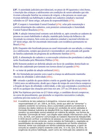 § 8º. A autoridade judiciária providenciará, no prazo de 48 (quarenta e oito) horas,
a inscrição das crianças e adolescentes em condições de serem adotados que não
tiveram colocação familiar na comarca de origem, e das pessoas ou casais que
tiveram deferida sua habilitação à adoção nos cadastros estadual e nacional
referidos no §5º deste artigo, sob pena de responsabilidade [173] .
§ 9º. Compete à Autoridade Central Estadual [174] zelar pela manutenção e
correta alimentação dos cadastros, com posterior comunicação à Autoridade
Central Federal Brasileira [175] .
§ 10. A adoção internacional somente será deferida se, após consulta ao cadastro de
pessoas ou casais habilitados à adoção, mantido pela Justiça da Infância e da
Juventude na comarca, bem como aos cadastros estadual e nacional referidos no
§5º deste artigo, não for encontrado interessado com residência permanente no
Brasil [176] .
§ 11. Enquanto não localizada pessoa ou casal interessado em sua adoção, a criança
ou o adolescente, sempre que possível e recomendável, será colocado sob guarda
de família cadastrada em programa de acolhimento familiar [177] .
§ 12. A alimentação do cadastro e a convocação criteriosa dos postulantes à adoção
serão fiscalizadas pelo Ministério Público [178] .
§ 13. Somente poderá ser deferida adoção em favor de candidato domiciliado no
Brasil não cadastrado previamente nos termos desta Lei quando [179] :
I - se tratar de pedido de adoção unilateral [180] ;
II - for formulada por parente com o qual a criança ou adolescente mantenha
vínculos de afinidade e afetividade [181] ;
III - oriundo o pedido de quem detém a tutela ou guarda legal de criança maior de
3 (três) anos ou adolescente, desde que o lapso de tempo de convivência comprove
a fixação de laços de afinidade e afetividade, e não seja constatada a ocorrência de
má-fé ou qualquer das situações previstas nos arts. 237 ou 238 desta Lei [182] .
§ 14. Nas hipóteses previstas no §13 deste artigo, o candidato deverá comprovar,
no curso do procedimento, que preenche os requisitos necessários à adoção,
conforme previsto nesta Lei [183] .
164 A existência de tais cadastros é obrigatória, inclusive sob pena de
responsabilidade (cf. art. 258-A, do ECA), sendo que além de “alimentar” o
cadastro existente na Comarca, deve a autoridade judiciária providenciar a
remessa dos dados relativos às crianças em condições de serem adotadas à
Comissão Estadual Judiciária de Adoção/CEJA (ou órgão equivalente), que se
constitui na autoridade central estadual em matéria de adoção, nos termos da
chamada “Convenção de Haia”, que dispõe sobre adoção internacional e arts. 50
e 51, do ECA, com posterior comunicação ao Cadastro Nacional de Adoção/CNA.
A CEJA deverá verificar a existência de pessoas ou casais nacionais interessados
na adoção em outras comarcas, outros estados da Federação e, esgotadas as
possibilidades da colocação da criança ou adolescente em família substituta
nacional, tentar sua colocação em família substituta estrangeira, a partir de
consulta ao cadastro próprio existente (vide arts. 31 e 50, §10, do ECA). As
exigências da prévia habilitação, assim como da instituição dos cadastros de
55
 
