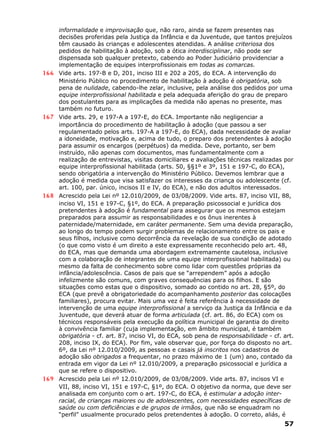 informalidade e improvisação que, não raro, ainda se fazem presentes nas
decisões proferidas pela Justiça da Infância e da Juventude, que tantos prejuízos
têm causado às crianças e adolescentes atendidas. A análise criteriosa dos
pedidos de habilitação à adoção, sob a ótica interdisciplinar, não pode ser
dispensada sob qualquer pretexto, cabendo ao Poder Judiciário providenciar a
implementação de equipes interprofissionais em todas as comarcas.
166 Vide arts. 197-B e D, 201, inciso III e 202 a 205, do ECA. A intervenção do
Ministério Público no procedimento de habilitação à adoção é obrigatória, sob
pena de nulidade, cabendo-lhe zelar, inclusive, pela análise dos pedidos por uma
equipe interprofissional habilitada e pela adequada aferição do grau de preparo
dos postulantes para as implicações da medida não apenas no presente, mas
também no futuro.
167 Vide arts. 29, e 197-A a 197-E, do ECA. Importante não negligenciar a
importância do procedimento de habilitação à adoção (que passou a ser
regulamentado pelos arts. 197-A a 197-E, do ECA), dada necessidade de avaliar
a idoneidade, motivação e, acima de tudo, o preparo dos pretendentes à adoção
para assumir os encargos (perpétuos) da medida. Deve, portanto, ser bem
instruído, não apenas com documentos, mas fundamentalmente com a
realização de entrevistas, visitas domiciliares e avaliações técnicas realizadas por
equipe interprofissional habilitada (arts. 50, §§1º e 3º, 151 e 197-C, do ECA),
sendo obrigatória a intervenção do Ministério Público. Devemos lembrar que a
adoção é medida que visa satisfazer os interesses da criança ou adolescente (cf.
art. 100, par. único, incisos II e IV, do ECA), e não dos adultos interessados.
168 Acrescido pela Lei nº 12.010/2009, de 03/08/2009. Vide arts. 87, inciso VII, 88,
inciso VI, 151 e 197-C, §1º, do ECA. A preparação psicossocial e jurídica dos
pretendentes à adoção é fundamental para assegurar que os mesmos estejam
preparados para assumir as responsabilidades e os ônus inerentes à
paternidade/maternidade, em caráter permanente. Sem uma devida preparação,
ao longo do tempo podem surgir problemas de relacionamento entre os pais e
seus filhos, inclusive como decorrência da revelação de sua condição de adotado
(o que como visto é um direito a este expressamente reconhecido pelo art. 48,
do ECA, mas que demanda uma abordagem extremamente cautelosa, inclusive
com a colaboração de integrantes de uma equipe interprofissional habilitada) ou
mesmo da falta de conhecimento sobre como lidar com questões próprias da
infância/adolescência. Casos de pais que se “arrependem” após a adoção
infelizmente são comuns, com graves consequências para os filhos. E são
situações como estas que o dispositivo, somado ao contido no art. 28, §5º, do
ECA (que prevê a obrigatoriedade do acompanhamento posterior das colocações
familiares), procura evitar. Mais uma vez é feita referência à necessidade de
intervenção de uma equipe interprofissional a serviço da Justiça da Infância e da
Juventude, que deverá atuar de forma articulada (cf. art. 86, do ECA) com os
técnicos responsáveis pela execução da política municipal de garantia do direito
à convivência familiar (cuja implementação, em âmbito municipal, é também
obrigatória - cf. art. 87, inciso VI, do ECA, sob pena de responsabilidade - cf. art.
208, inciso IX, do ECA). Por fim, vale observar que, por força do disposto no art.
6º, da Lei nº 12.010/2009, as pessoas e casais já inscritos nos cadastros de
adoção são obrigados a frequentar, no prazo máximo de 1 (um) ano, contado da
entrada em vigor da Lei nº 12.010/2009, a preparação psicossocial e jurídica a
que se refere o dispositivo.
169 Acrescido pela Lei nº 12.010/2009, de 03/08/2009. Vide arts. 87, incisos VI e
VII, 88, inciso VI, 151 e 197-C, §1º, do ECA. O objetivo da norma, que deve ser
analisada em conjunto com o art. 197-C, do ECA, é estimular a adoção inter-
racial, de crianças maiores ou de adolescentes, com necessidades específicas de
saúde ou com deficiências e de grupos de irmãos, que não se enquadram no
“perfil” usualmente procurado pelos pretendentes à adoção. O correto, aliás, é
57
 