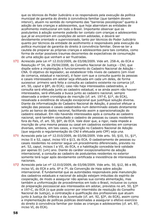 que os técnicos do Poder Judiciário e os responsáveis pela execução da política
municipal de garantia do direito à convivência familiar (que também devem
intervir), atuem no sentido do rompimento das “barreiras psicológicas” quanto à
adoção de tais crianças e adolescentes, que hoje abarrotam as entidades de
acolhimento institucional em todo o Brasil. Importante observar que os
postulantes à adoção somente poderão ter contato com crianças e adolescentes
que já se encontram em condições de serem adotadas, e deverá ser
devidamente orientado e supervisionado, tanto por técnicos do Poder Judiciário
quanto por técnicos da entidade de acolhimento e responsáveis pela execução da
política municipal de garantia do direito à convivência familiar. Deve-se ter a
cautela de preparar as próprias crianças e adolescentes para tais contatos, como
forma de evitar possíveis traumas decorrentes de expectativas de consumação
de uma adoção que venham a ser frustradas.
170 Acrescido pela Lei nº 12.010/2009, de 03/08/2009. Vide art. 258-A, do ECA e
Resolução nº 54, de 29/04/2008, do Conselho Nacional de Justiça - CNJ, que
dispõe sobre a implantação e funcionamento do Cadastro Nacional de Adoção -
CNA. O objetivo do legislador, ao estabelecer três níveis de cadastro (em nível
de comarca, estadual e nacional), é fazer com que a consulta quanto às pessoas
e casais interessados em adotar seja efetuada em cada um deles, de forma
sucessiva: primeiro será feita a consulta ao cadastro existente na comarca (cf.
art. 50, caput e §8º, do ECA); caso não haja interessados cadastrados, a
consulta será efetuada junto ao cadastro estadual, e se ainda assim não houver
interessados, será efetuada a busca junto ao cadastro nacional, sempre
observada a ordem cronológica de inscrição (cf. art. 197-E, §1º, do ECA),
ressalvada a existência de situação excepcional que justifique solução diversa.
Diante da informatização do Cadastro Nacional de Adoção, é possível efetuar a
seleção das pessoas e casais cadastrados num determinado estado diretamente
junto ao banco de dados nacional, facilitando assim a operacionalização do
cadastro estadual. Em não havendo interessados após a consulta ao cadastro
nacional, será também consultado o cadastro de pessoas ou casais residentes
fora do País, cf. art. 50, §6º, do ECA. Vale dizer que, a rigor, nada impede a
inscrição de uma mesma pessoa ou casal em cadastros existentes em comarcas
diversas, embora, em tais casos, a inscrição no Cadastro Nacional de Adoção
(que segundo a regulamentação do CNJ é efetuada pelo CPF) seja una.
171 Acrescido pela Lei nº 12.010/2009, de 03/08/2009. Vide arts. 50, §10, 51, §1º,
inciso II e 52, caput, inciso VII e §13, do ECA. O cadastramento de pessoas ou
casais residentes no exterior segue um procedimento diferenciado, previsto no
art. 52, caput, incisos I a VII, do ECA, e a habilitação concedida terá validade
por apenas 01 (um) ano. Diante do caráter excepcionalíssimo da adoção
internacional, a consulta ao cadastro de postulantes residentes no exterior
somente terá lugar após devidamente certificada a inexistência de interessados
nacionais.
172 Acrescido pela Lei nº 12.010/2009, de 03/08/2009. Vide arts. 50, §12, 86 e 88,
inciso VI, do ECA e arts. 6º e 7º, da Convenção de Haia sobre adoção
internacional. É fundamental que as autoridades responsáveis pela manutenção
dos cadastros estaduais e nacional de adoção estejam imbuídas do espírito de
cooperação, de modo a assegurar não apenas sua correta alimentação, mas
também a uniformização de procedimentos em todo o Brasil, inclusive os cursos
de preparação psicossocial aos interessados em adotar, previstos no art. 50, §3º
e 197-C, do ECA (o que pode ocorrer por intermédio de resolução do Conselho
Nacional de Justiça), a contratação e qualificação dos profissionais que atuam
junto à Justiça da Infância e da Juventude (cf. art. 92, §3º, do ECA), assim como
a implementação de políticas públicas destinadas a assegurar o efetivo exercício
do direito à convivência familiar por todas as crianças e adolescentes (cf. art. 87,
inciso VI, do ECA).
58
 