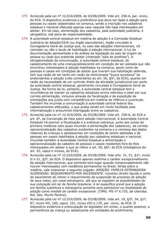 173 Acrescido pela Lei nº 12.010/2009, de 03/08/2009. Vide art. 258-A, par. único,
do ECA. O dispositivo evidencia a preferência que deve ser dada à adoção para
pessoas ou casais cadastrados na comarca, sendo a inscrição nos cadastros
estadual e nacional efetuada apenas caso naquela não haja interessados em
adotar. Em tal caso, alimentação dos cadastros, pela autoridade judiciária, é
obrigatória, sob pena de responsabilidade.
174 A autoridade central estadual em matéria de adoção é a Comissão Estadual
Judiciária de Adoção/CEJA (ou órgão equivalente), órgão vinculado à
Corregedoria Geral de Justiça que, no caso das adoções internacionais, irá
conceder ou não o laudo de habilitação à adoção internacional, à luz da
documentação apresentada e da análise da legislação do país de origem da
pessoa ou casal que pretende adotar (chamado “país de acolhida”). A
obrigatoriedade da comunicação, à autoridade central estadual, do
cadastramento de uma criança/adolescente em condição de ser adotada que não
encontrou interessados à adoção habilitados na comarca, assim como de
pessoas e casais em condições de adotar que tiveram sua habilitação deferida,
tem sua razão de ser tanto em razão da mencionada “busca sucessiva” de
pretendentes à adoção (vide comentários ao art. 50, §5º, do ECA), quanto em
razão da necessidade de um controle direto da atividade jurisdicional por parte
da autoridade central estadual, geralmente vinculada à Corregedoria Geral de
Justiça. Na forma da lei, portanto, a autoridade central estadual tem a
incumbência de manter os cadastros estaduais acima referidos e zelar por sua
correta alimentação, inclusive através da fiscalização e da expedição de
orientações aos juízes com competência em matéria de infância e juventude.
Também lhe incumbe a comunicação à autoridade central federal dos
cadastramentos efetuados, o que acaba sendo em muito facilitado pela
informatização e presumível interligação entre os cadastros.
175 Acrescido pela Lei nº 12.010/2009, de 03/08/2009. Vide art. 258-A, do ECA e
art. 6º, da Convenção de Haia sobre adoção internacional. A Autoridade Central
Estadual irá exercer a fiscalização e a eventual cobrança, junto aos Juízes de
primeira instância (aos quais incumbe a alimentação dos cadastros), da correta
operacionalização dos cadastros existentes na comarca e a remessa dos dados
relativos às crianças e adolescentes em condições de serem adotadas e de
pessoas em casais habilitados à adoção aos cadastros estaduais e nacional.
Incumbe também à Autoridade Central Estadual a alimentação e
operacionalização do cadastro de pessoas e casais residentes fora do País
interessados em adotar a que se refere o art. 50, §6º, do ECA (inteligência do
art. 52, caput e incisos, do ECA).
176 Acrescido pela Lei nº 12.010/2009, de 03/08/2009. Vide arts. 31, 51, §1º, inciso
II e 51, §2º, do ECA. O dispositivo apenas reafirma o caráter excepcionalíssimo
da adoção internacional, que somente terá lugar quando comprovadamente não
houver interessados com residência permanente no Brasil. Ainda sobre a
matéria, vale colacionar o seguinte julgado: ADOÇÃO. FAMÍLIA ESTRANGEIRA.
SUSPENSÃO. REQUERIMENTO POR ASCENDENTE. Constitui direito líquido e certo
do ascendente do menor o requerimento da suspensão do processo de adoção
de seus netos, por casal estrangeiro, até que se esgotem as possibilidades de
sua colocação em lar de família brasileira. A lei específica prevê que a adoção
em família substituta e estrangeira somente será admissível na modalidade de
adoção como medida de caráter excepcional. (TJMG. MS n° 6.735, de Uberaba.
Rel. Des. Murilo Pereira).
177 Acrescido pela Lei nº 12.010/2009, de 03/08/2009. Vide art. 19, §3º, 34, §1º,
87, inciso VII, 100, caput, 101, inciso VIII e 170, par. único, do ECA. O
dispositivo evidencia a preocupação do legislador em evitar, o quanto possível, a
permanência da criança ou adolescente em entidades de acolhimento
59
 