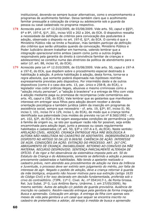 institucional, devendo-se sempre buscar alternativas, como o encaminhamento a
programas de acolhimento familiar. Deixa também claro que o acolhimento
familiar pressupõe a colocação da criança ou adolescente sob a guarda da
pessoa ou casal cadastrado no programa respectivo.
178 Acrescido pela Lei nº 12.010/2009, de 03/08/2009. Vide arts. 50, caput e §§5º,
6º e 8º, 197-E, §1º, 201, inciso VIII e 202 a 204, do ECA. O dispositivo ressalta
a necessidade da definição de critérios para convocação dos postulantes à
adoção, observado o disposto no art. 197-E, §1º, do ECA. O correto é que o
Ministério Público não se limite a fiscalizar, mas também participe da definição
dos critérios que serão utilizados quando da convocação. Ministério Público e
Poder Judiciário devem trabalhar em harmonia, valendo lembrar que a
integração operacional entre ambos (assim como junto a outros órgãos
responsáveis pela garantia do direito à convivência familiar de crianças e
adolescentes) se constitui numa das diretrizes da política de atendimento para o
setor (cf. art. 88, inciso VI, do ECA).
179 Acrescido pela Lei nº 12.010/2009, de 03/08/2009. Vide arts. 50, caput e 197-A
a 197-E, do ECA, que dispõem sobre o procedimento especial destinado à
habilitação à adoção. A prévia habilitação à adoção, desta forma, torna-se a
regra absoluta, que somente poderá dispensada nas hipóteses restritas
expressamente previstas pelo dispositivo. Por intermédio deste e de outros
dispositivos (como é o caso dos arts. 13, par. único e 258-B, do ECA), o
legislador visa coibir práticas ilegais, abusivas e mesmo criminosas como a
“adoção intuitu personae”, a “adoção à brasileira” e a entrega de filho com vista
à adoção mediante paga ou promessa de recompensa (vide comentários aos
arts. 45, caput e 238, do ECA). Vale lembrar que as gestantes que manifestam
interesse em entregar seus filhos para adoção devem receber a devida
orientação psicológica e também jurídica (além da inserção em programas de
assistência social, sempre que necessário - cf. arts. 19, §3º; 87, inciso II; 90,
inciso I; 101, inciso IV e 129, inciso I, do ECA), de modo que a criança tenha
identificada sua paternidade (nos moldes do previsto na Lei nº 8.560/1992 - cf.
art. 102, §3º, do ECA) e lhe sejam asseguradas condições de permanência junto
à família de origem ou, se isto por qualquer razão não for possível, seja então
encaminhada para adoção legal, junto a pessoas ou casais regularmente
habilitados e cadastrados (cf. art. 50, §3º e 197-A a E, do ECA). Neste sentido:
APELAÇÃO CÍVEL. ADOÇÃO. CRIANÇA ENTREGUE PELA MÃE BIOLÓGICA À
AUTORA NÃO HABILITADA NO CADASTRO DE ADOTANTES. INOBSERVÂNCIA DO
DISPOSTO NO ARTIGO 50 DA LEI 8.069/90. CARÊNCIA DE AÇÃO. INTERESSE
DE AGIR. CONDIÇÕES DA AÇÃO. EXTINÇÃO DO PROCESSO. ART. 267 CPC.
ABRIGAMENTO DE CRIANÇA. INVIABILIDADE. RETORNO AO CONVÍVIO DA MÃE
MATERNA. RECURSO DESPROVIDO. SENTENÇA PARCIALMENTE ALTERADA DE
OFÍCIO. É de rigor a fiel observância da sistemática imposta pelo art. 50 do
Estatuto da Criança e do Adolescente, somente se deferindo a adoção a pessoas
previamente cadastradas e habilitadas. Não tendo a apelante realizado o
cadastro prévio, nem atendido aos procedimentos de adoção na Vara da Infância
e Juventude, o processo deve ser extinto sem julgamento do mérito, por falta de
interesse de agir. Negado o pedido de adoção, deve a criança retornar à guarda
da mãe biológica, enquanto não houver motivos para sua extinção (artigo 1635
do Código Civil) e for isso declarado em decisão fundamentada, proferida sob o
crivo do contraditório. (TJPR. 11ª C. Cível. Ac. nº 0541417-1, de Ponta Grossa.
Rel. Juiz Subst. 2º G. Luiz Antônio Barry. Unânime. J. em 27/05/2009). No
mesmo sentido: Autos de adoção c/c pedido de guarda provisória. Ausência de
inscrição no cadastro. Recém-nascido entregue pela genitora de forma irregular.
Busca e apreensão. Colocação em abrigo. A entrega da filha com apenas seis
meses de vida pela genitora a um casal que sequer se encontra inscrito no
cadastro de pretendentes a adotar, dá ensejo à medida de busca e apreensão
60
 